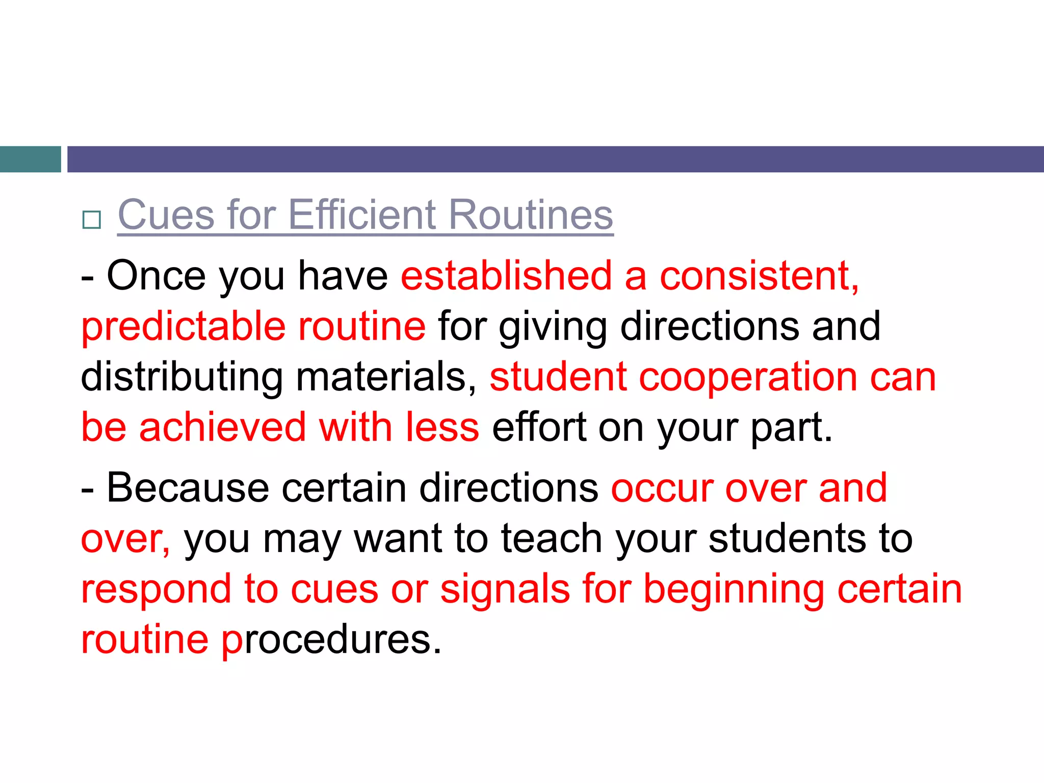  Cues for Efficient Routines
- Once you have established a consistent,
predictable routine for giving directions and
distributing materials, student cooperation can
be achieved with less effort on your part.
- Because certain directions occur over and
over, you may want to teach your students to
respond to cues or signals for beginning certain
routine procedures.
 