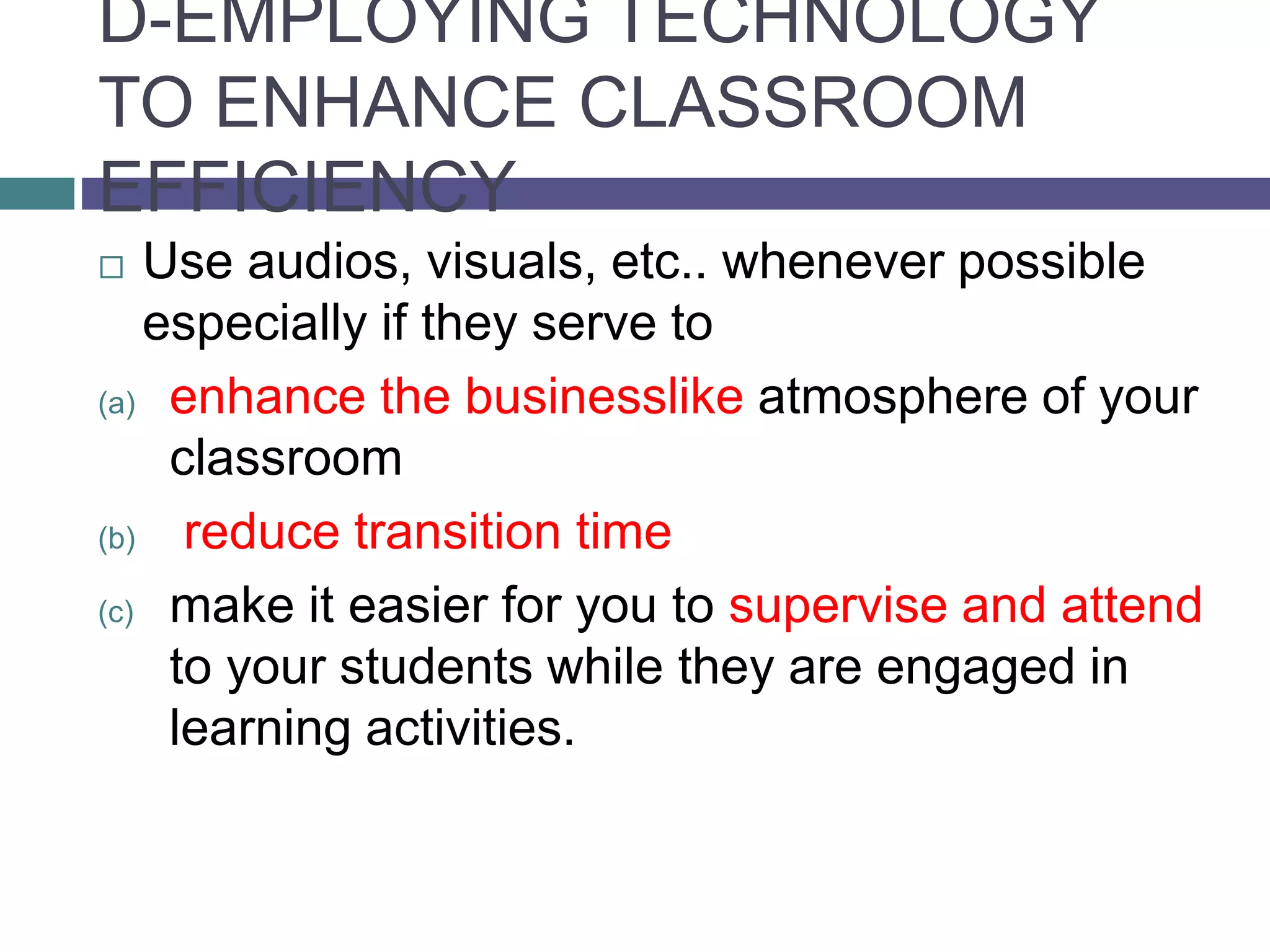 D-EMPLOYING TECHNOLOGY
TO ENHANCE CLASSROOM
EFFICIENCY
 Use audios, visuals, etc.. whenever possible
especially if they serve to
(a) enhance the businesslike atmosphere of your
classroom
(b) reduce transition time
(c) make it easier for you to supervise and attend
to your students while they are engaged in
learning activities.
 