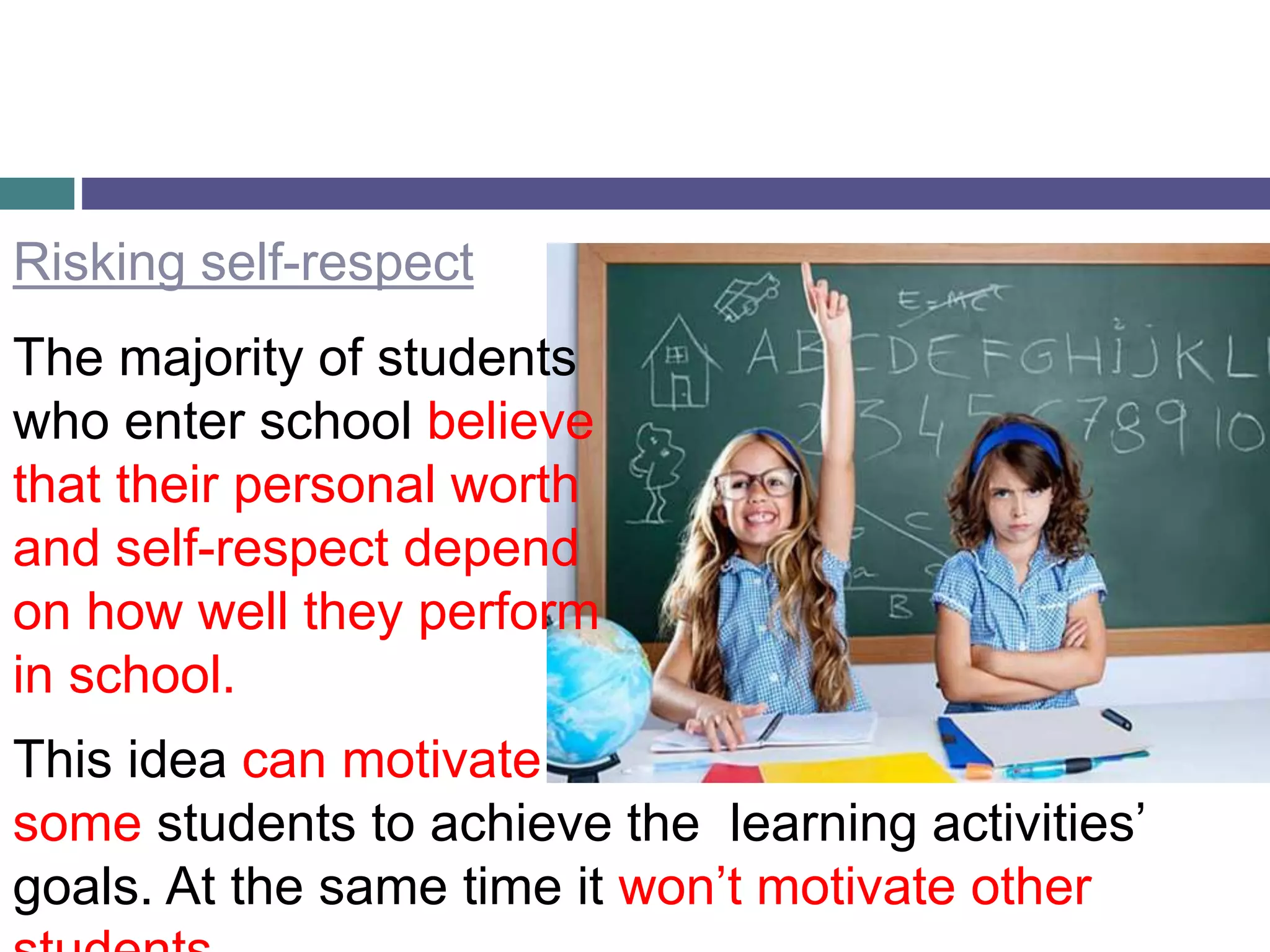 Risking self-respect
The majority of students
who enter school believe
that their personal worth
and self-respect depend
on how well they perform
in school.
This idea can motivate
some students to achieve the learning activities’
goals. At the same time it won’t motivate other
 