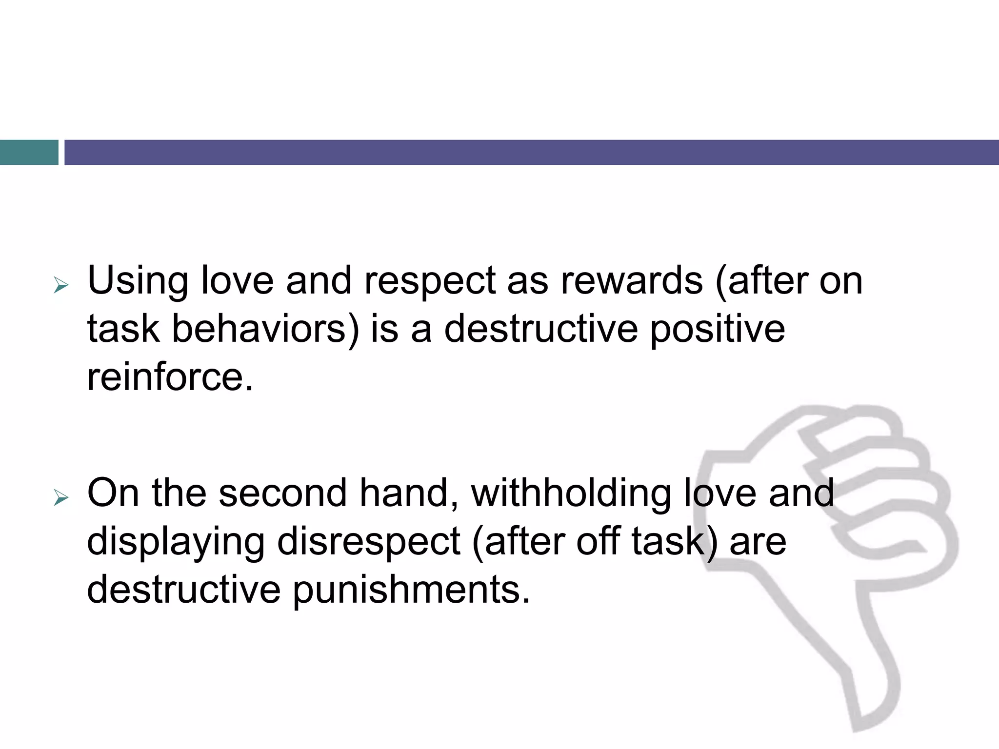  Using love and respect as rewards (after on
task behaviors) is a destructive positive
reinforce.
 On the second hand, withholding love and
displaying disrespect (after off task) are
destructive punishments.
 