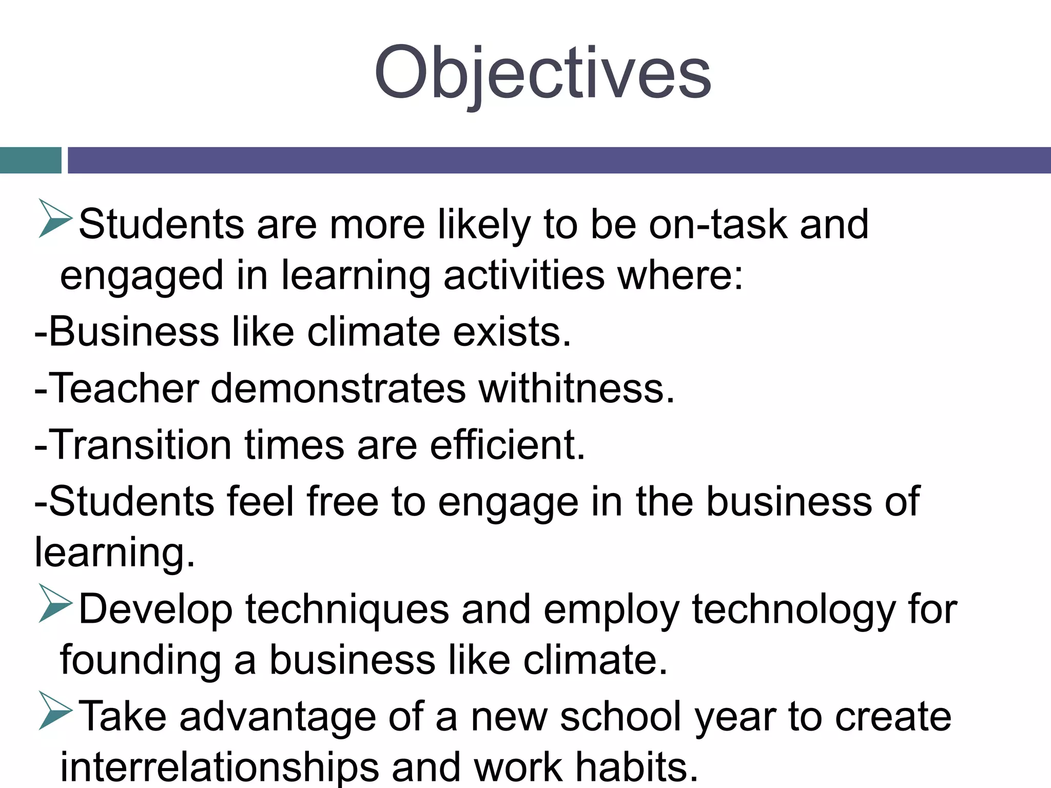 Objectives
Students are more likely to be on-task and
engaged in learning activities where:
-Business like climate exists.
-Teacher demonstrates withitness.
-Transition times are efficient.
-Students feel free to engage in the business of
learning.
Develop techniques and employ technology for
founding a business like climate.
Take advantage of a new school year to create
interrelationships and work habits.
 