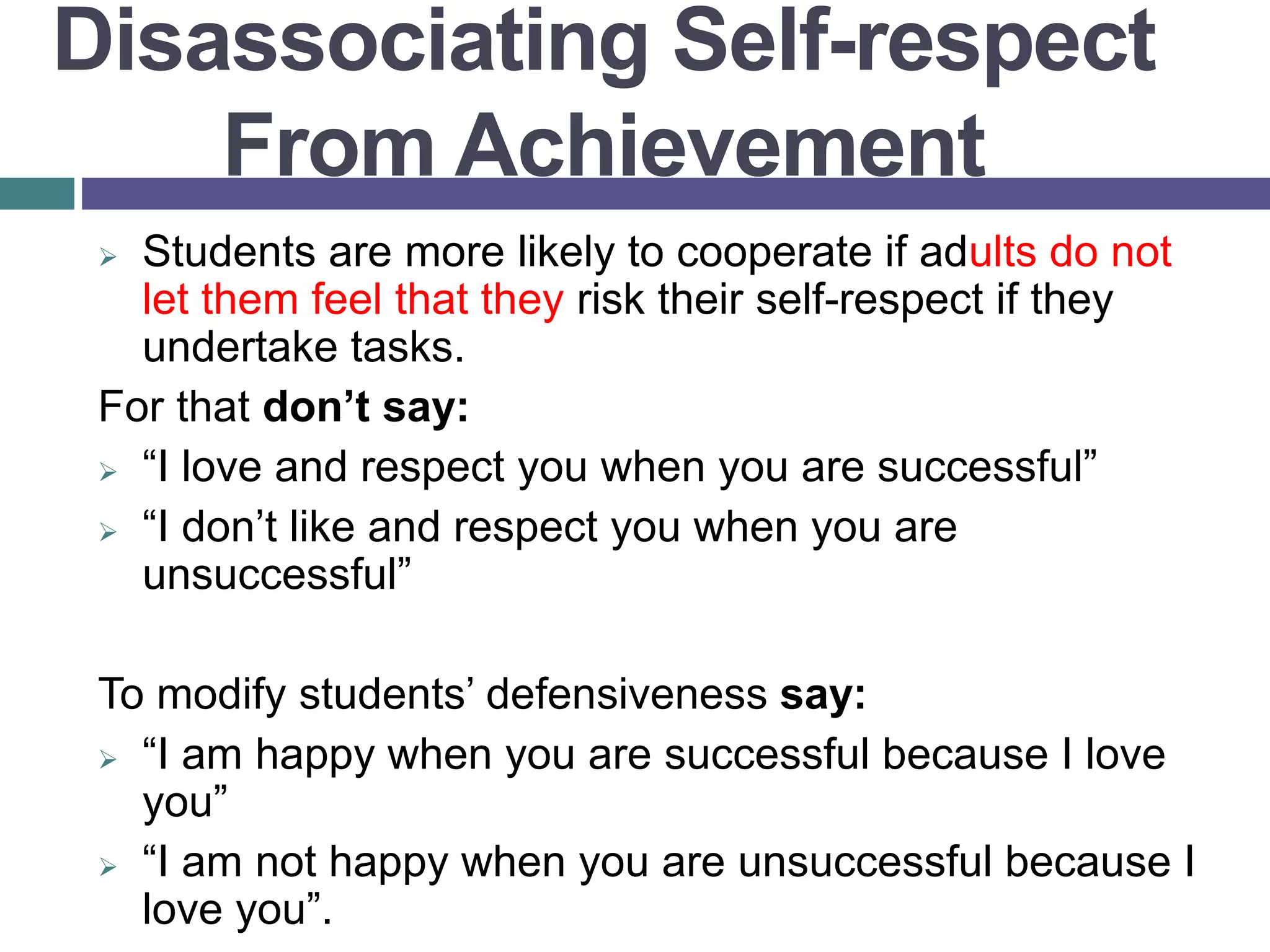  Students are more likely to cooperate if adults do not
let them feel that they risk their self-respect if they
undertake tasks.
For that don’t say:
 “I love and respect you when you are successful”
 “I don’t like and respect you when you are
unsuccessful”
To modify students’ defensiveness say:
 “I am happy when you are successful because I love
you”
 “I am not happy when you are unsuccessful because I
love you”.
Disassociating Self-respect
From Achievement
 