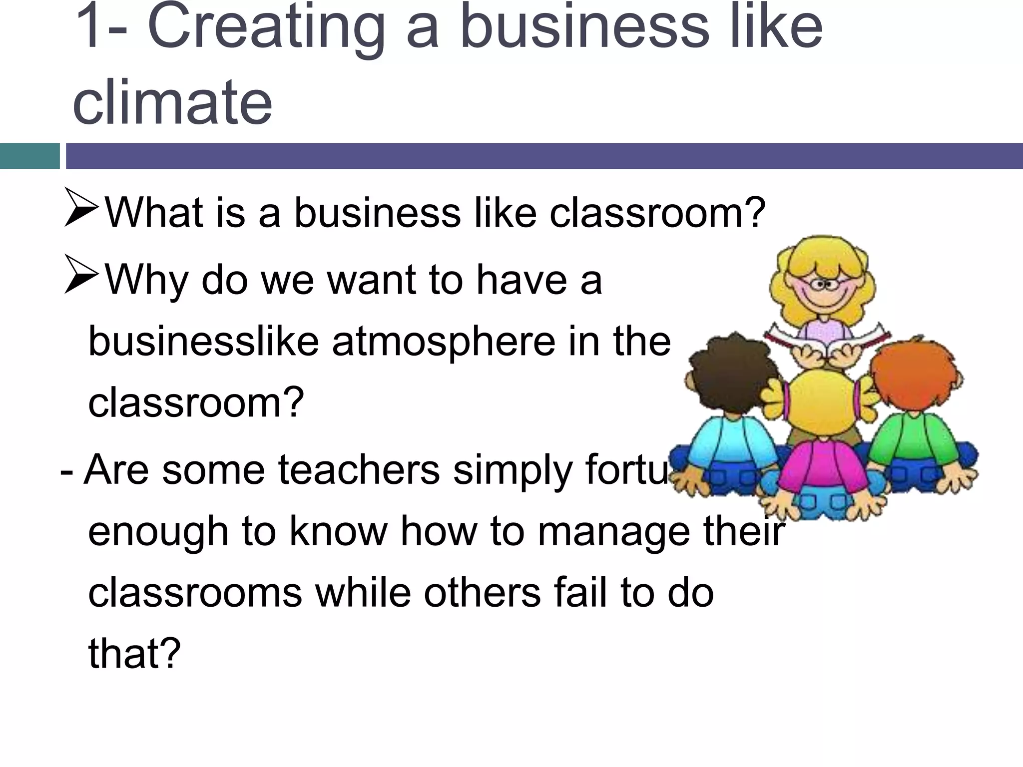 1- Creating a business like
climate
What is a business like classroom?
Why do we want to have a
businesslike atmosphere in the
classroom?
- Are some teachers simply fortunate
enough to know how to manage their
classrooms while others fail to do
that?
 