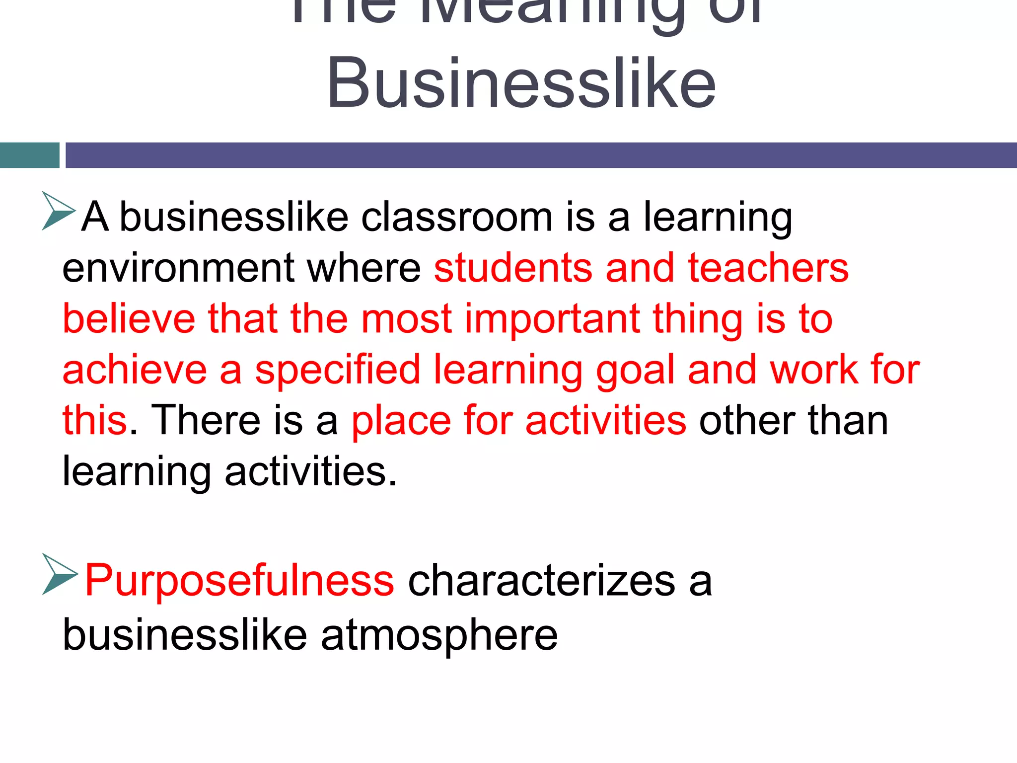 The Meaning of
Businesslike
A businesslike classroom is a learning
environment where students and teachers
believe that the most important thing is to
achieve a specified learning goal and work for
this. There is a place for activities other than
learning activities.
Purposefulness characterizes a
businesslike atmosphere
 