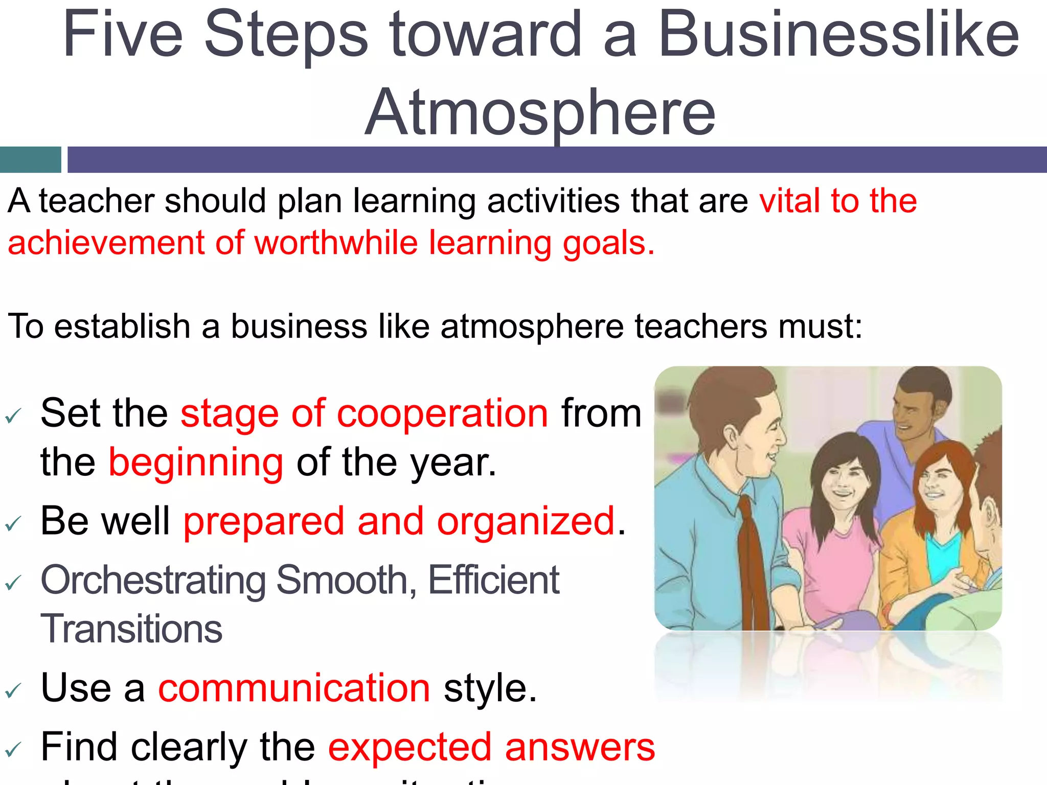 Five Steps toward a Businesslike
Atmosphere
 Set the stage of cooperation from
the beginning of the year.
 Be well prepared and organized.
 Orchestrating Smooth, Efficient
Transitions
 Use a communication style.
 Find clearly the expected answers
A teacher should plan learning activities that are vital to the
achievement of worthwhile learning goals.
To establish a business like atmosphere teachers must:
 