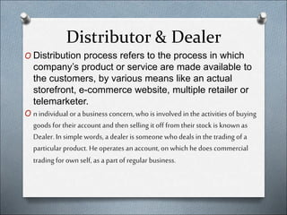 Distributor & Dealer
O Distribution process refers to the process in which
company’s product or service are made available to
the customers, by various means like an actual
storefront, e-commerce website, multiple retailer or
telemarketer.
O n individual ora business concern, who is involvedin the activities of buying
goods for their account andthen selling it off from their stock is known as
Dealer. In simple words, a dealer is someone whodeals in the trading of a
particular product. Heoperates an account, on which hedoes commercial
trading for ownself, as a part ofregular business.
 