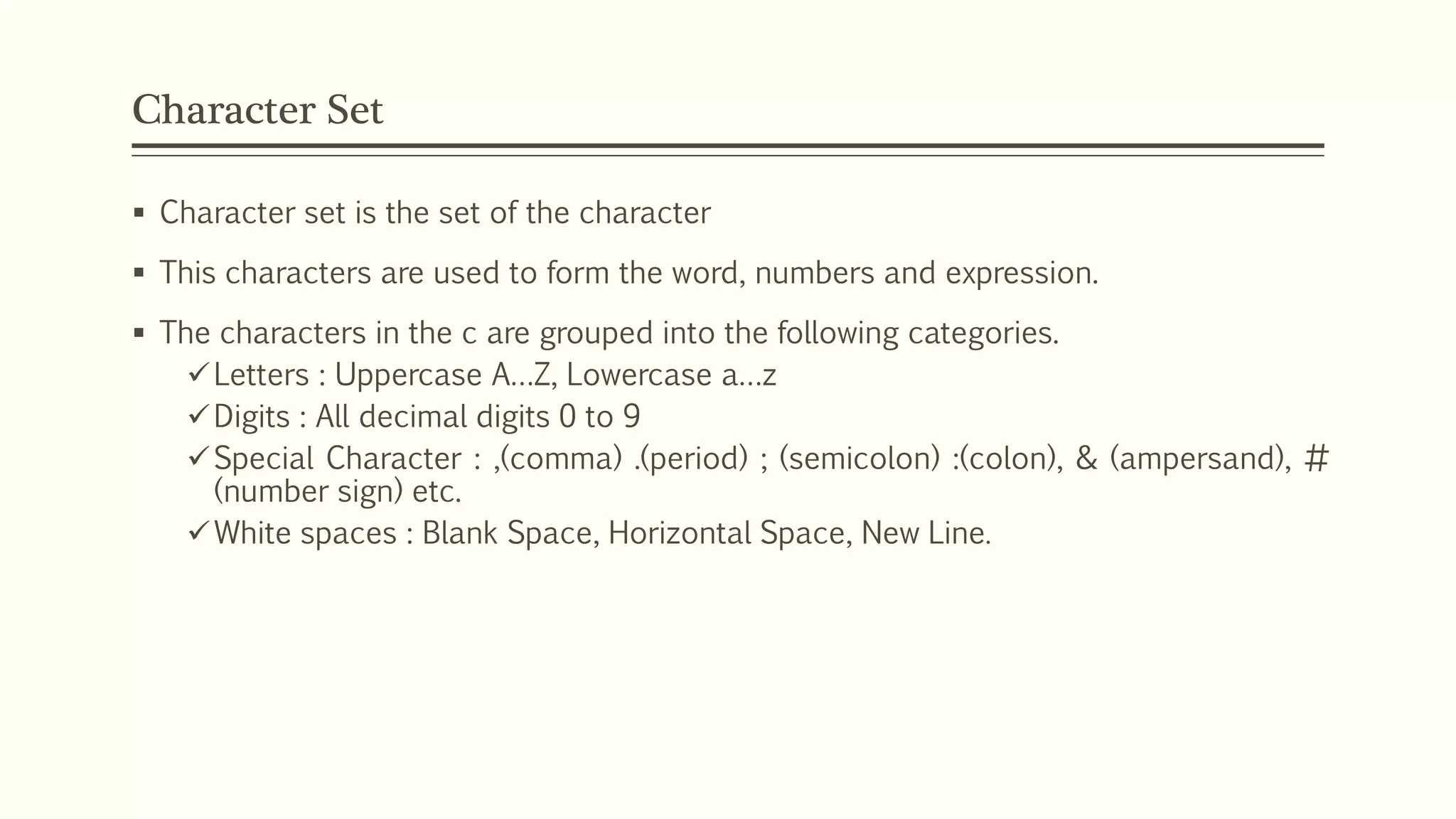 Character Set
 Character set is the set of the character
 This characters are used to form the word, numbers and expression.
 The characters in the c are grouped into the following categories.
Letters : Uppercase A…Z, Lowercase a…z
Digits : All decimal digits 0 to 9
Special Character : ,(comma) .(period) ; (semicolon) :(colon), & (ampersand), #
(number sign) etc.
White spaces : Blank Space, Horizontal Space, New Line.
 