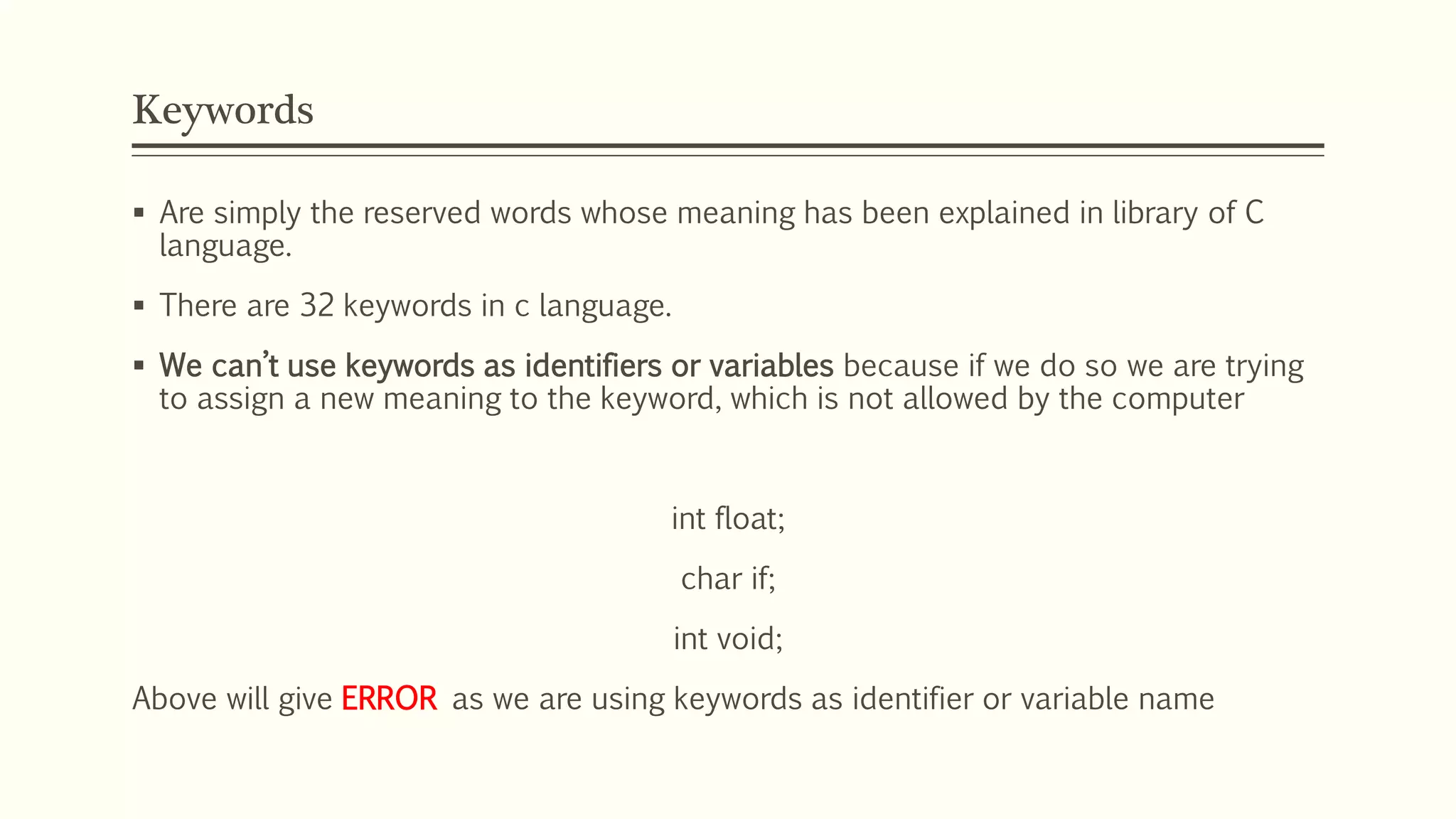 Keywords
 Are simply the reserved words whose meaning has been explained in library of C
language.
 There are 32 keywords in c language.
 We can’t use keywords as identifiers or variables because if we do so we are trying
to assign a new meaning to the keyword, which is not allowed by the computer
int float;
char if;
int void;
Above will give ERROR as we are using keywords as identifier or variable name
 