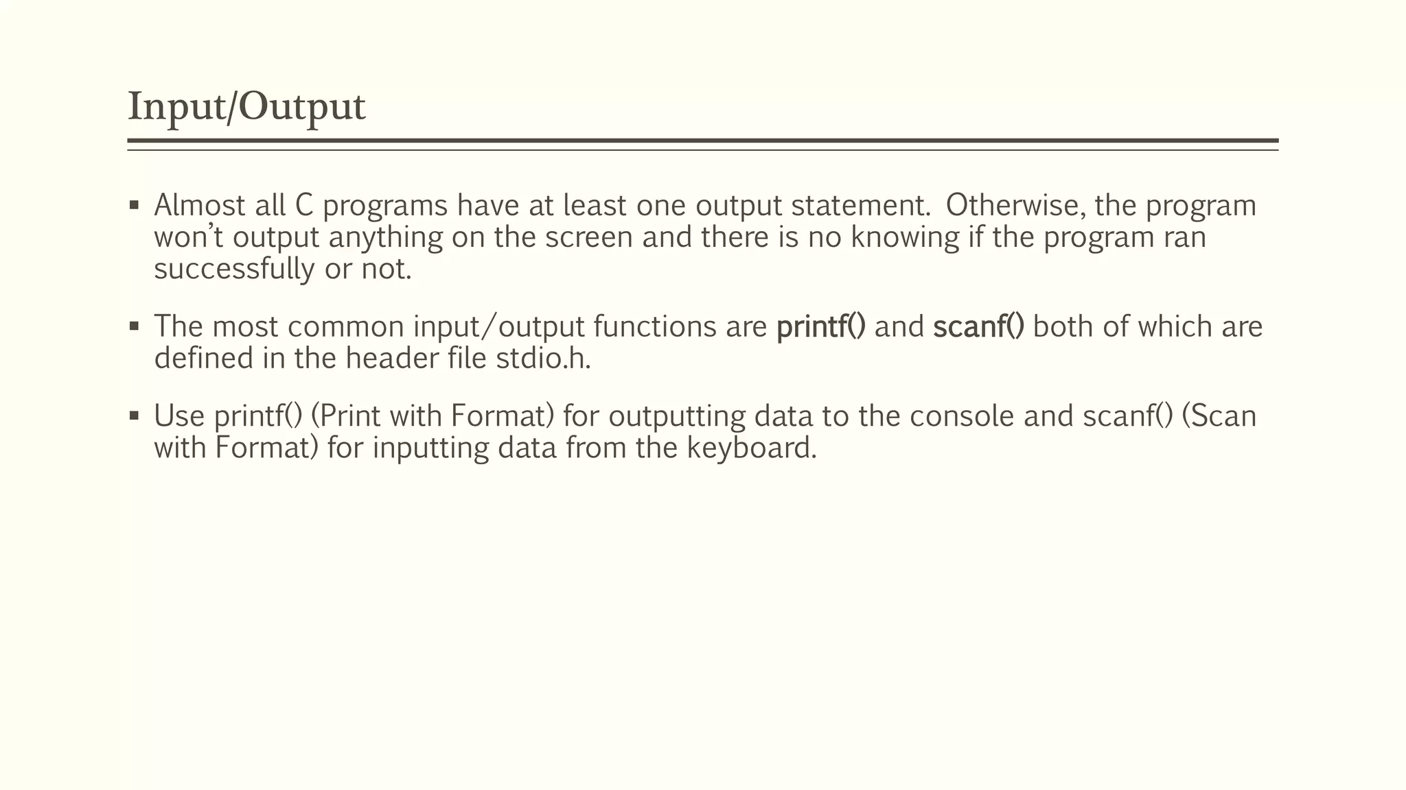 Input/Output
 Almost all C programs have at least one output statement. Otherwise, the program
won’t output anything on the screen and there is no knowing if the program ran
successfully or not.
 The most common input/output functions are printf() and scanf() both of which are
defined in the header file stdio.h.
 Use printf() (Print with Format) for outputting data to the console and scanf() (Scan
with Format) for inputting data from the keyboard.
 