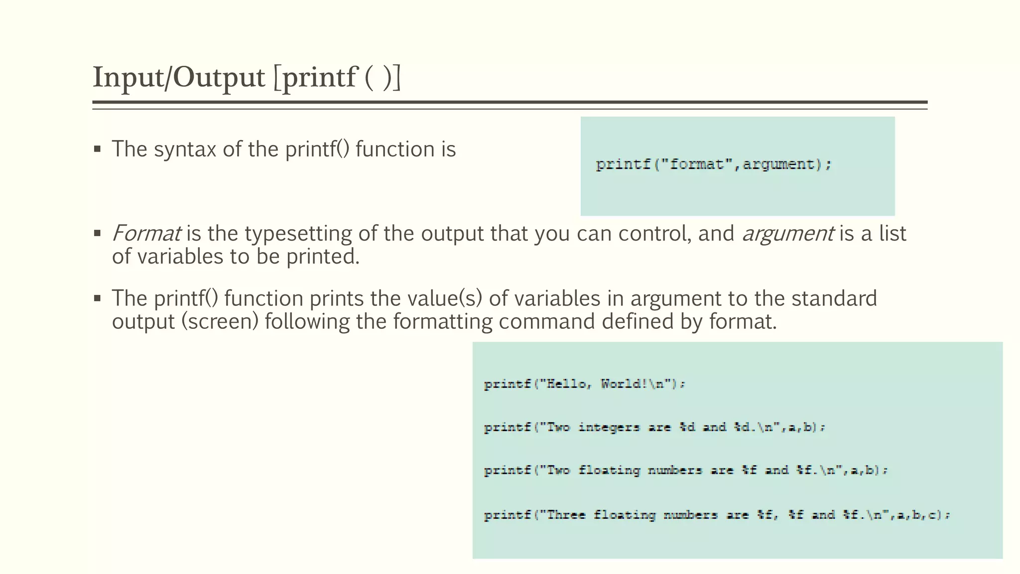 Input/Output [printf ( )]
 The syntax of the printf() function is
 Format is the typesetting of the output that you can control, and argument is a list
of variables to be printed.
 The printf() function prints the value(s) of variables in argument to the standard
output (screen) following the formatting command defined by format.
 