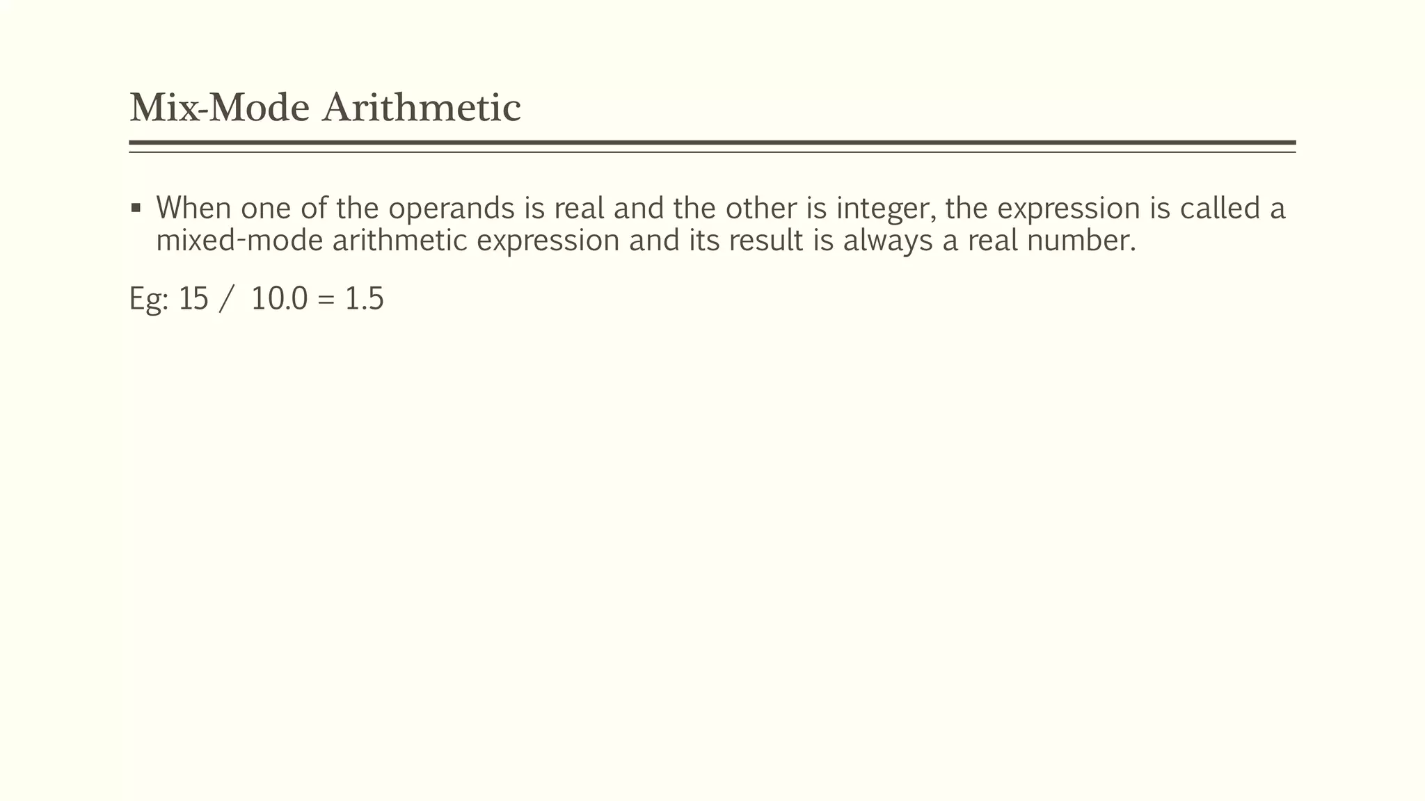 Mix-Mode Arithmetic
 When one of the operands is real and the other is integer, the expression is called a
mixed-mode arithmetic expression and its result is always a real number.
Eg: 15 / 10.0 = 1.5
 