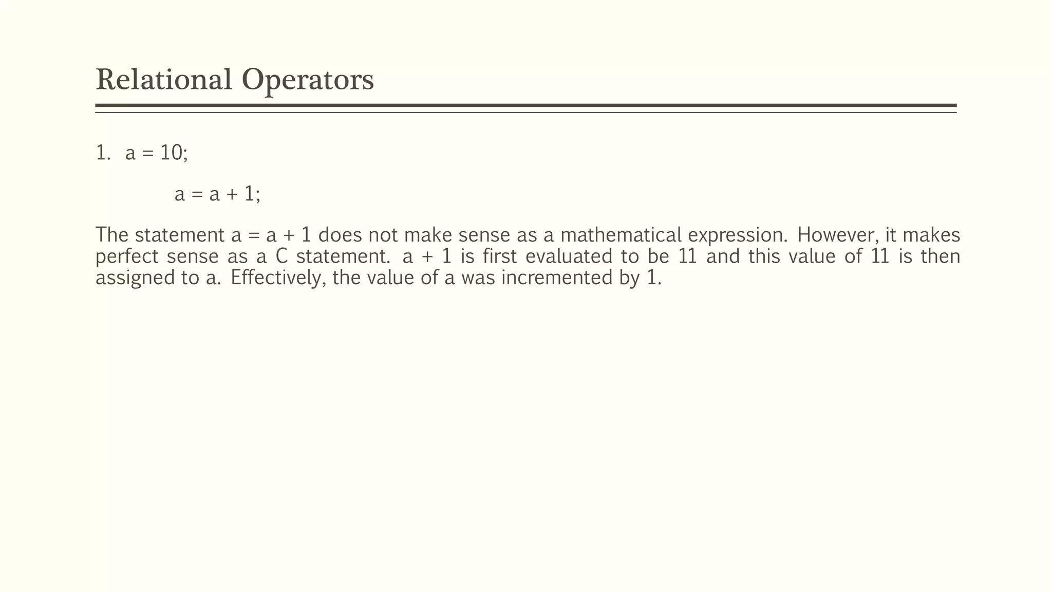 Relational Operators
1. a = 10;
a = a + 1;
The statement a = a + 1 does not make sense as a mathematical expression. However, it makes
perfect sense as a C statement. a + 1 is first evaluated to be 11 and this value of 11 is then
assigned to a. Effectively, the value of a was incremented by 1.
 
