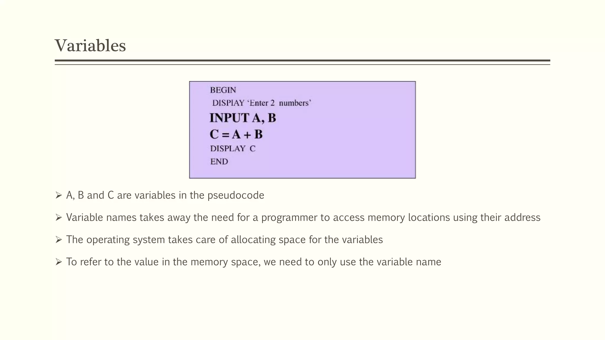 Variables
 A, B and C are variables in the pseudocode
 Variable names takes away the need for a programmer to access memory locations using their address
 The operating system takes care of allocating space for the variables
 To refer to the value in the memory space, we need to only use the variable name
 