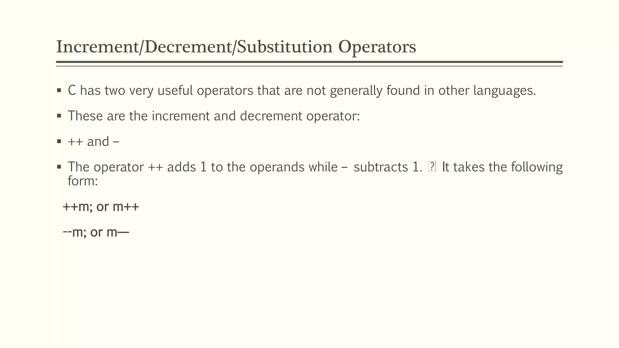Increment/Decrement/Substitution Operators
 C has two very useful operators that are not generally found in other languages.
 These are the increment and decrement operator:
 ++ and –
 The operator ++ adds 1 to the operands while – subtracts 1. It takes the following
form:
++m; or m++
--m; or m—
 