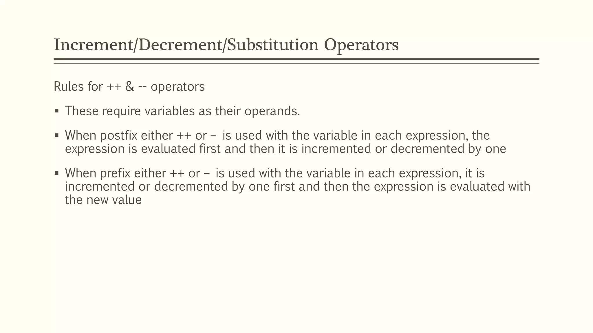 Increment/Decrement/Substitution Operators
Rules for ++ & -- operators
 These require variables as their operands.
 When postfix either ++ or – is used with the variable in each expression, the
expression is evaluated first and then it is incremented or decremented by one
 When prefix either ++ or – is used with the variable in each expression, it is
incremented or decremented by one first and then the expression is evaluated with
the new value
 