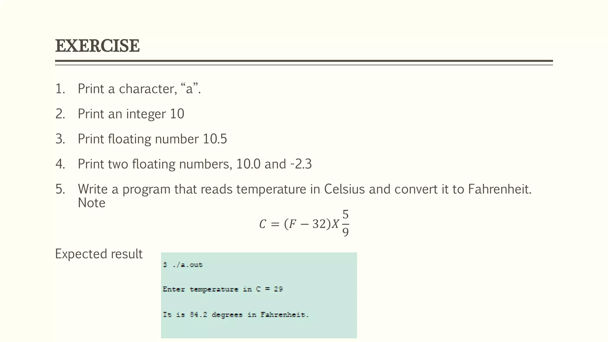 EXERCISE
1. Print a character, “a”.
2. Print an integer 10
3. Print floating number 10.5
4. Print two floating numbers, 10.0 and -2.3
5. Write a program that reads temperature in Celsius and convert it to Fahrenheit.
Note
𝐶 = 𝐹 − 32 𝑋
5
9
Expected result
 