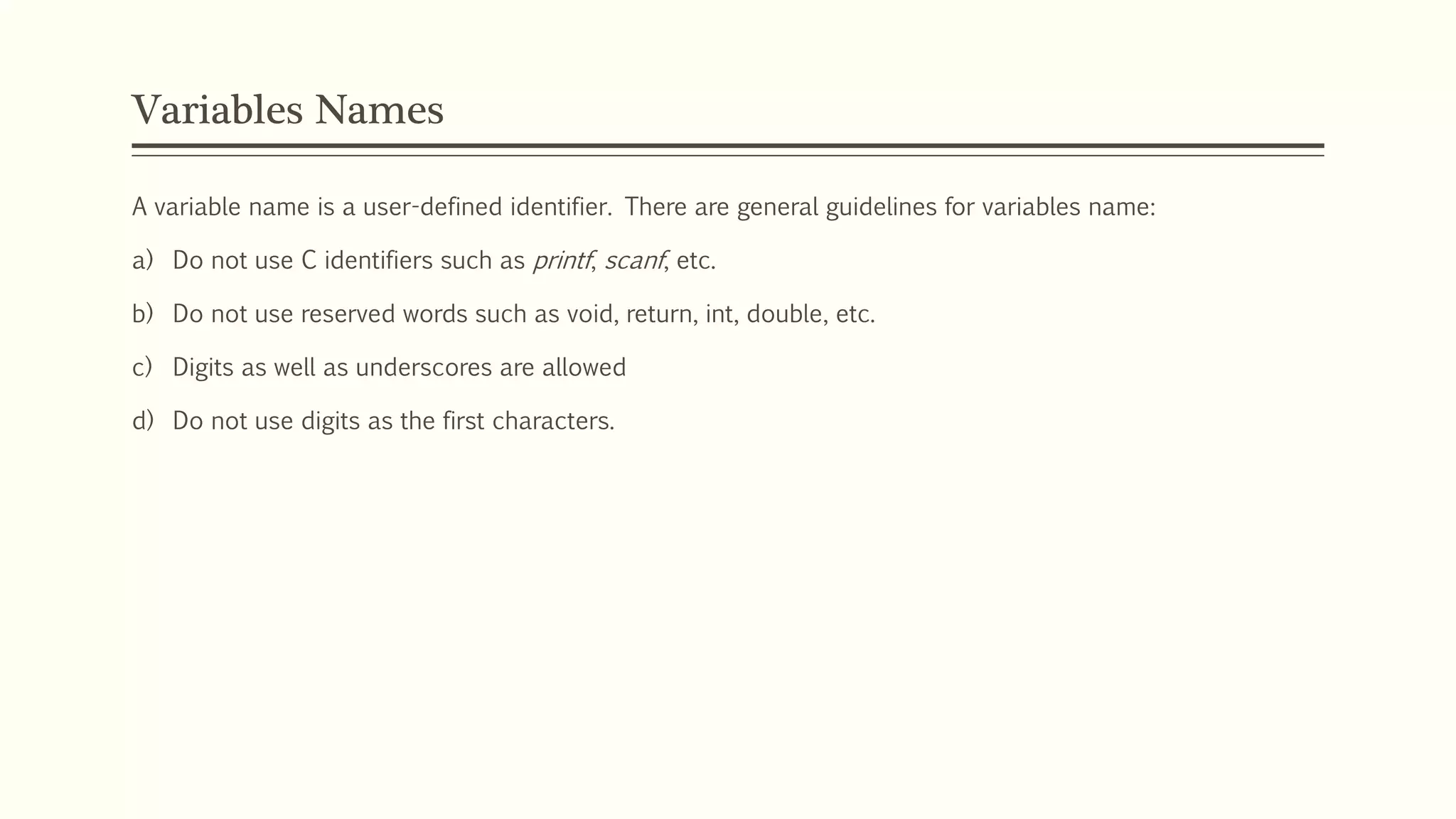 Variables Names
A variable name is a user-defined identifier. There are general guidelines for variables name:
a) Do not use C identifiers such as printf, scanf, etc.
b) Do not use reserved words such as void, return, int, double, etc.
c) Digits as well as underscores are allowed
d) Do not use digits as the first characters.
 