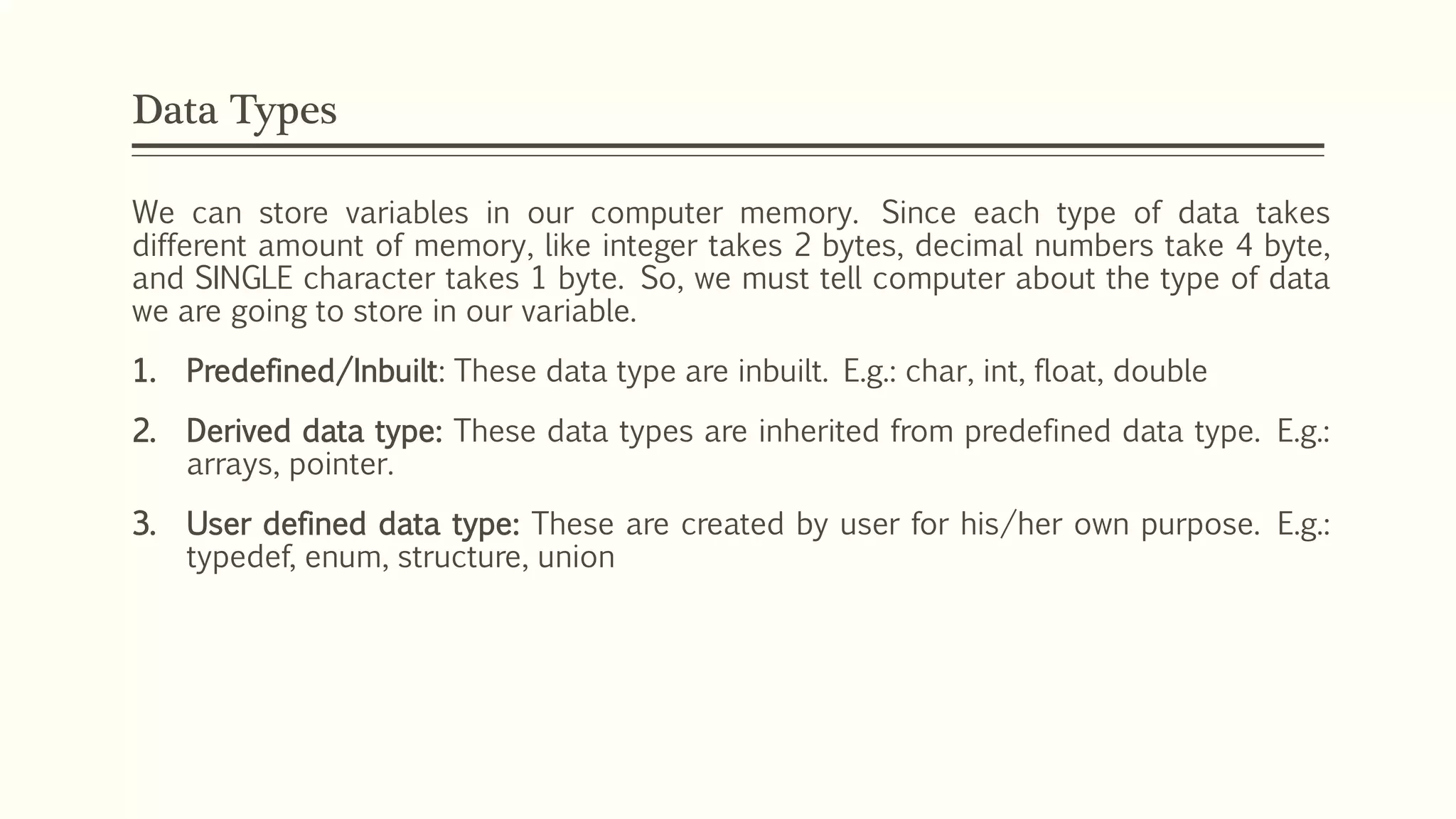 Data Types
We can store variables in our computer memory. Since each type of data takes
different amount of memory, like integer takes 2 bytes, decimal numbers take 4 byte,
and SINGLE character takes 1 byte. So, we must tell computer about the type of data
we are going to store in our variable.
1. Predefined/Inbuilt: These data type are inbuilt. E.g.: char, int, float, double
2. Derived data type: These data types are inherited from predefined data type. E.g.:
arrays, pointer.
3. User defined data type: These are created by user for his/her own purpose. E.g.:
typedef, enum, structure, union
 