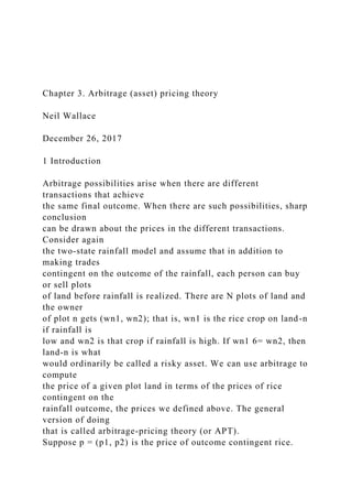 Chapter 3. Arbitrage (asset) pricing theory
Neil Wallace
December 26, 2017
1 Introduction
Arbitrage possibilities arise when there are different
transactions that achieve
the same final outcome. When there are such possibilities, sharp
conclusion
can be drawn about the prices in the different transactions.
Consider again
the two-state rainfall model and assume that in addition to
making trades
contingent on the outcome of the rainfall, each person can buy
or sell plots
of land before rainfall is realized. There are N plots of land and
the owner
of plot n gets (wn1, wn2); that is, wn1 is the rice crop on land-n
if rainfall is
low and wn2 is that crop if rainfall is high. If wn1 6= wn2, then
land-n is what
would ordinarily be called a risky asset. We can use arbitrage to
compute
the price of a given plot land in terms of the prices of rice
contingent on the
rainfall outcome, the prices we defined above. The general
version of doing
that is called arbitrage-pricing theory (or APT).
Suppose p = (p1, p2) is the price of outcome contingent rice.
 