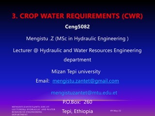 3. CROP WATER REQUIREMENTS (CWR)
09-May-22
Ceng5082
Mengistu .Z (MSc in Hydraulic Engineering )
Lecturer @ Hydraulic and Water Resources Engineering
department
Mizan Tepi university
Email: mengistu.zantet@gmail.com
mengistuzantet@mtu.edu.et
P.O.Box: 260
Tepi, Ethiopia
MENGISTUZANTET@MTU.EDU.ET
LECTURER@ HYDRAULIC AND WATER
RESOURCES ENGINEERING
DEPARTMENT
 