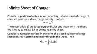 Infinite Sheet of Charge:
Consider a portion of a thin, non-conducting, infinite sheet of charge of
constant positive surface charge density 𝜎 where
𝜎 = 𝑞/𝐴
The electric field 𝐸 produced perpendicular and away from the sheet.
We have to calculate E.F at points near the sheet.
Consider a Gaussian surface in the form of a closed cylinder of cross-
sectional area A passing normally through the sheet. Then
Ф𝐸 = 𝐸. 𝑑𝐴
 
