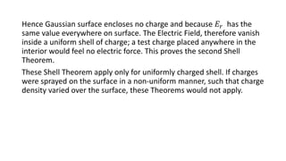 Hence Gaussian surface encloses no charge and because 𝐸𝑟 has the
same value everywhere on surface. The Electric Field, therefore vanish
inside a uniform shell of charge; a test charge placed anywhere in the
interior would feel no electric force. This proves the second Shell
Theorem.
These Shell Theorem apply only for uniformly charged shell. If charges
were sprayed on the surface in a non-uniform manner, such that charge
density varied over the surface, these Theorems would not apply.
 