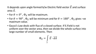 It depends upon angle formed b/w Electric field vector 𝐸 and surface
area 𝐴.
• For 𝜃 = 0𝑜 , Ф𝐸 will be maximum.
• For 𝜃 = 90𝑜
, Ф𝐸 will be minimum and for 𝜃 = 180𝑜
, Ф𝐸 gives –ve
maximum value.
• Gauss’s Law deals with flux of a closed surface. If E.Field is not
uniform over the vector area, then we divide the whole surface into
large number of small elements. Then
Ф𝐸 =
𝑠
𝐸 ∙ 𝑑𝐴
 