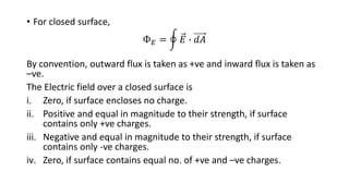• For closed surface,
Ф𝐸 = 𝐸 ∙ 𝑑𝐴
By convention, outward flux is taken as +ve and inward flux is taken as
–ve.
The Electric field over a closed surface is
i. Zero, if surface encloses no charge.
ii. Positive and equal in magnitude to their strength, if surface
contains only +ve charges.
iii. Negative and equal in magnitude to their strength, if surface
contains only -ve charges.
iv. Zero, if surface contains equal no. of +ve and –ve charges.
 