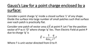 Gauss’s Law for a point charge enclosed by a
surface:
Consider a point charge ‘q’ inside a closed surface ‘s’ of any shape.
Divide the surface into large number of small patches such that surface
over each patch is practically flat.
Consider one patch of vector area 𝑑𝐴 at point P. Let 𝑟 be the position
vector of P w.r.t ‘O’ where charge ‘q’ lies. Then Electric Field at point P
due to charge ‘q’ is
𝐸 =
1
4𝜋𝜖𝑜
𝑞
𝑟2
𝑟
Where 𝑟 is unit vector directed from O to P.
 