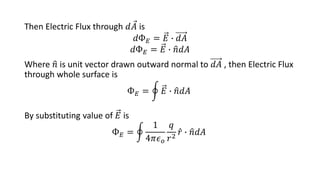 Then Electric Flux through 𝑑𝐴 is
𝑑Ф𝐸 = 𝐸 ∙ 𝑑𝐴
𝑑Ф𝐸 = 𝐸 ∙ 𝑛𝑑𝐴
Where 𝑛 is unit vector drawn outward normal to 𝑑𝐴 , then Electric Flux
through whole surface is
Ф𝐸 = 𝐸 ∙ 𝑛𝑑𝐴
By substituting value of 𝐸 is
Ф𝐸 =
1
4𝜋𝜖𝑜
𝑞
𝑟2
𝑟 ∙ 𝑛𝑑𝐴
 