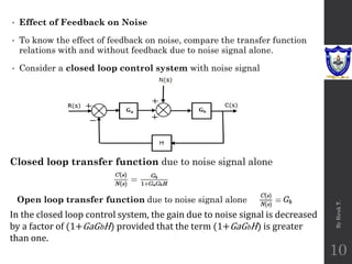 • Effect of Feedback on Noise
• To know the effect of feedback on noise, compare the transfer function
relations with and without feedback due to noise signal alone.
• Consider a closed loop control system with noise signal
By
Biruk
T.
10
Closed loop transfer function due to noise signal alone
Open loop transfer function due to noise signal alone
In the closed loop control system, the gain due to noise signal is decreased
by a factor of (1+GaGbH) provided that the term (1+GaGbH) is greater
than one.
 