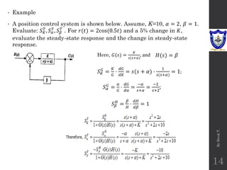 • Example
• A position control system is shown below. Assume, K=10, 𝛼 = 2, 𝛽 = 1.
Evaluate: 𝑆𝐾
𝑇
, 𝑆𝛼
𝑇
, 𝑆𝛽
𝑇
. For 𝑟(𝑡) = 2cos(0.5𝑡) and a 5% change in 𝐾,
evaluate the steady-state response and the change in steady-state
response.
By
Biruk
T.
14
𝑆𝐾
𝐺
=
𝐾
𝐺
⋅
𝑑𝐺
𝑑𝐾
= 𝑠(𝑠 + 𝛼) ⋅
1
𝑠(𝑠+𝛼)
= 1;
Here, 𝐺(𝑠) =
𝐾
𝑠(𝑠+𝛼)
, and 𝐻(𝑠) = 𝛽
𝑆𝛽
𝐻
=
𝛽
𝐻
⋅
𝑑𝐻
𝑑𝛽
= 1
𝑆𝛼
𝐺 =
𝛼
𝐺
⋅
𝑑𝐺
𝑑𝛼
=
−𝛼
𝑠+𝛼
=
−2
𝑠+2
;
 