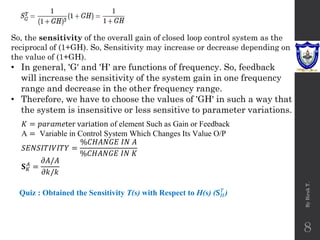By
Biruk
T.
8
So, the sensitivity of the overall gain of closed loop control system as the
reciprocal of (1+GH). So, Sensitivity may increase or decrease depending on
the value of (1+GH).
• In general, 'G' and 'H' are functions of frequency. So, feedback
will increase the sensitivity of the system gain in one frequency
range and decrease in the other frequency range.
• Therefore, we have to choose the values of 'GH' in such a way that
the system is insensitive or less sensitive to parameter variations.
𝐾 = 𝑝𝑎𝑟𝑎𝑚𝑒ter variation of element Such as Gain or Feedback
A = Variable in Control System Which Changes Its Value O/P
𝑆𝐸𝑁𝑆𝐼𝑇𝐼𝑉𝐼𝑇𝑌 =
%𝐶𝐻𝐴𝑁𝐺𝐸 𝐼𝑁 𝐴
%𝐶𝐻𝐴𝑁𝐺𝐸 𝐼𝑁 𝐾
𝐒𝐾
𝐴
=
𝜕𝐴/𝐴
𝜕𝑘/𝑘
Quiz : Obtained the Sensitivity T(s) with Respect to H(s) (𝐒𝐻
𝑇
)
 
