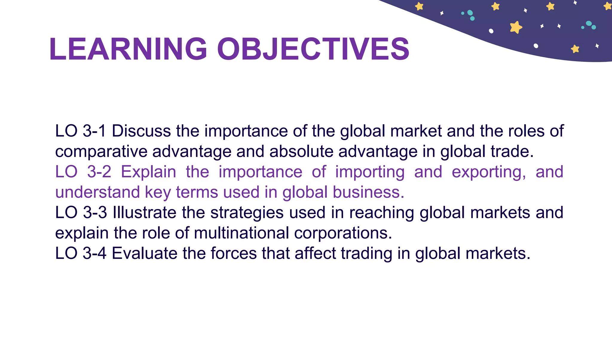 LEARNING OBJECTIVES
LO 3-1 Discuss the importance of the global market and the roles of
comparative advantage and absolute advantage in global trade.
LO 3-2 Explain the importance of importing and exporting, and
understand key terms used in global business.
LO 3-3 Illustrate the strategies used in reaching global markets and
explain the role of multinational corporations.
LO 3-4 Evaluate the forces that affect trading in global markets.
 