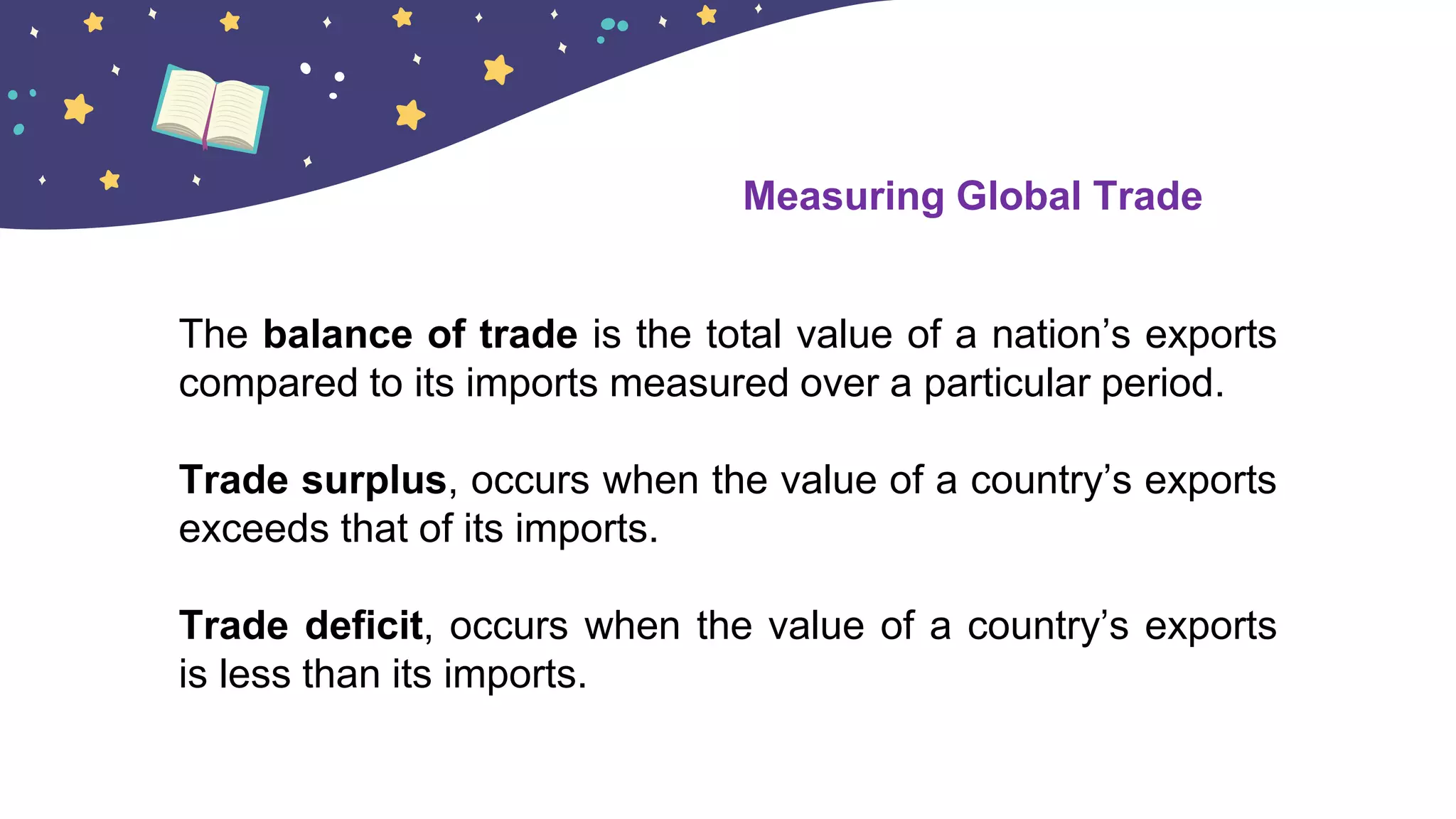 The balance of trade is the total value of a nation’s exports
compared to its imports measured over a particular period.
Trade surplus, occurs when the value of a country’s exports
exceeds that of its imports.
Trade deficit, occurs when the value of a country’s exports
is less than its imports.
Measuring Global Trade
 