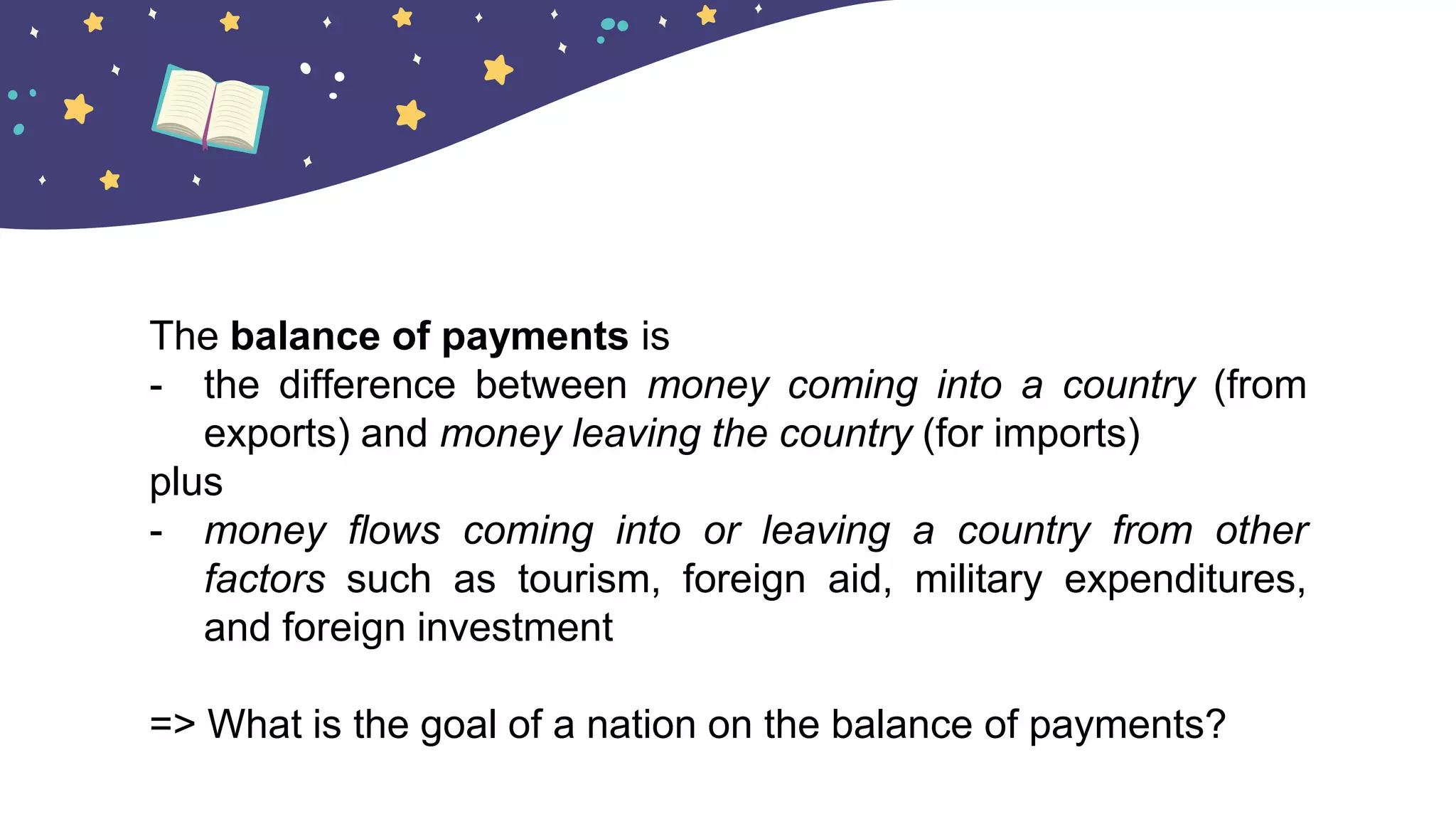 The balance of payments is
- the difference between money coming into a country (from
exports) and money leaving the country (for imports)
plus
- money flows coming into or leaving a country from other
factors such as tourism, foreign aid, military expenditures,
and foreign investment
=> What is the goal of a nation on the balance of payments?
 
