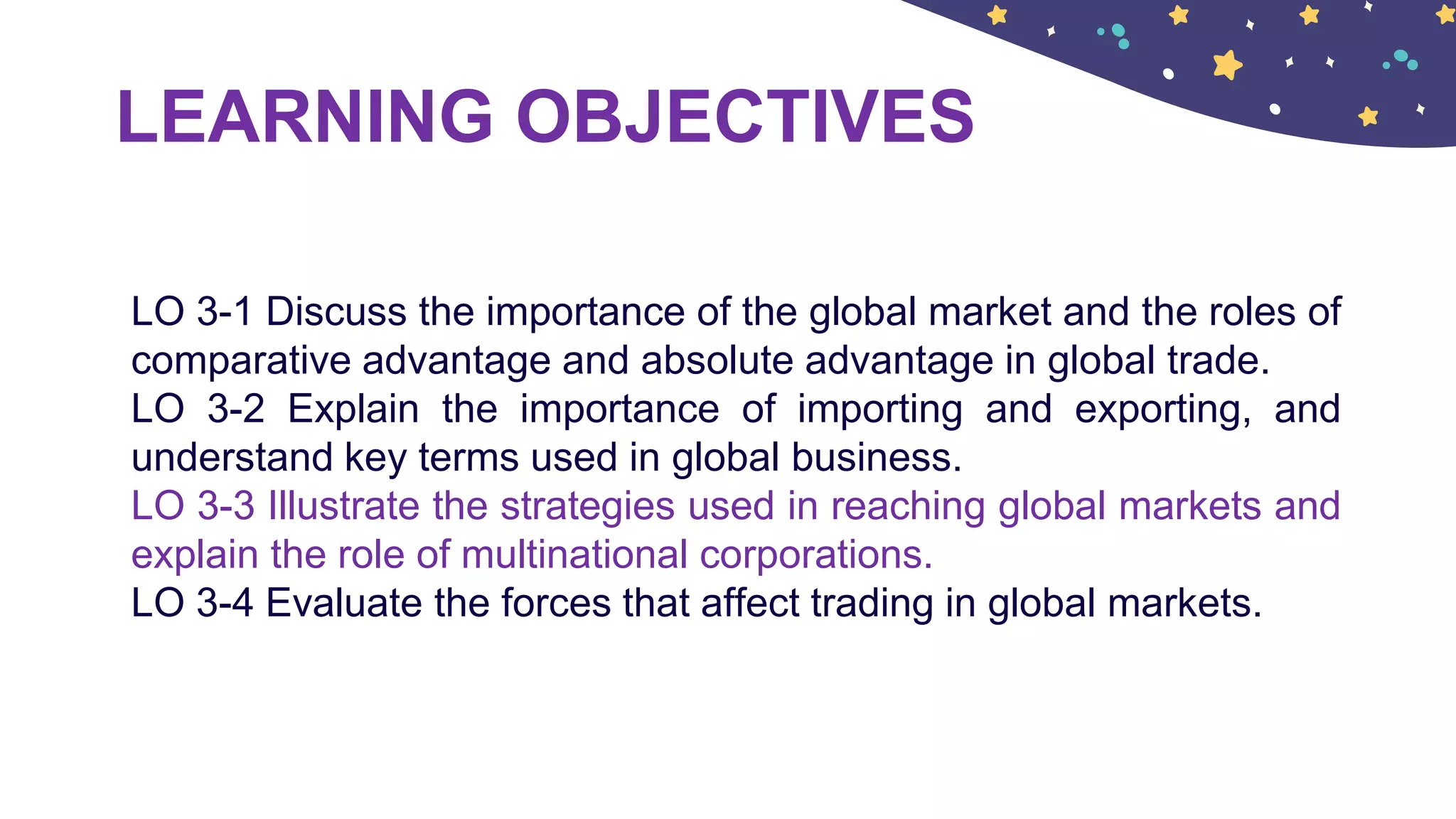 LEARNING OBJECTIVES
LO 3-1 Discuss the importance of the global market and the roles of
comparative advantage and absolute advantage in global trade.
LO 3-2 Explain the importance of importing and exporting, and
understand key terms used in global business.
LO 3-3 Illustrate the strategies used in reaching global markets and
explain the role of multinational corporations.
LO 3-4 Evaluate the forces that affect trading in global markets.
 