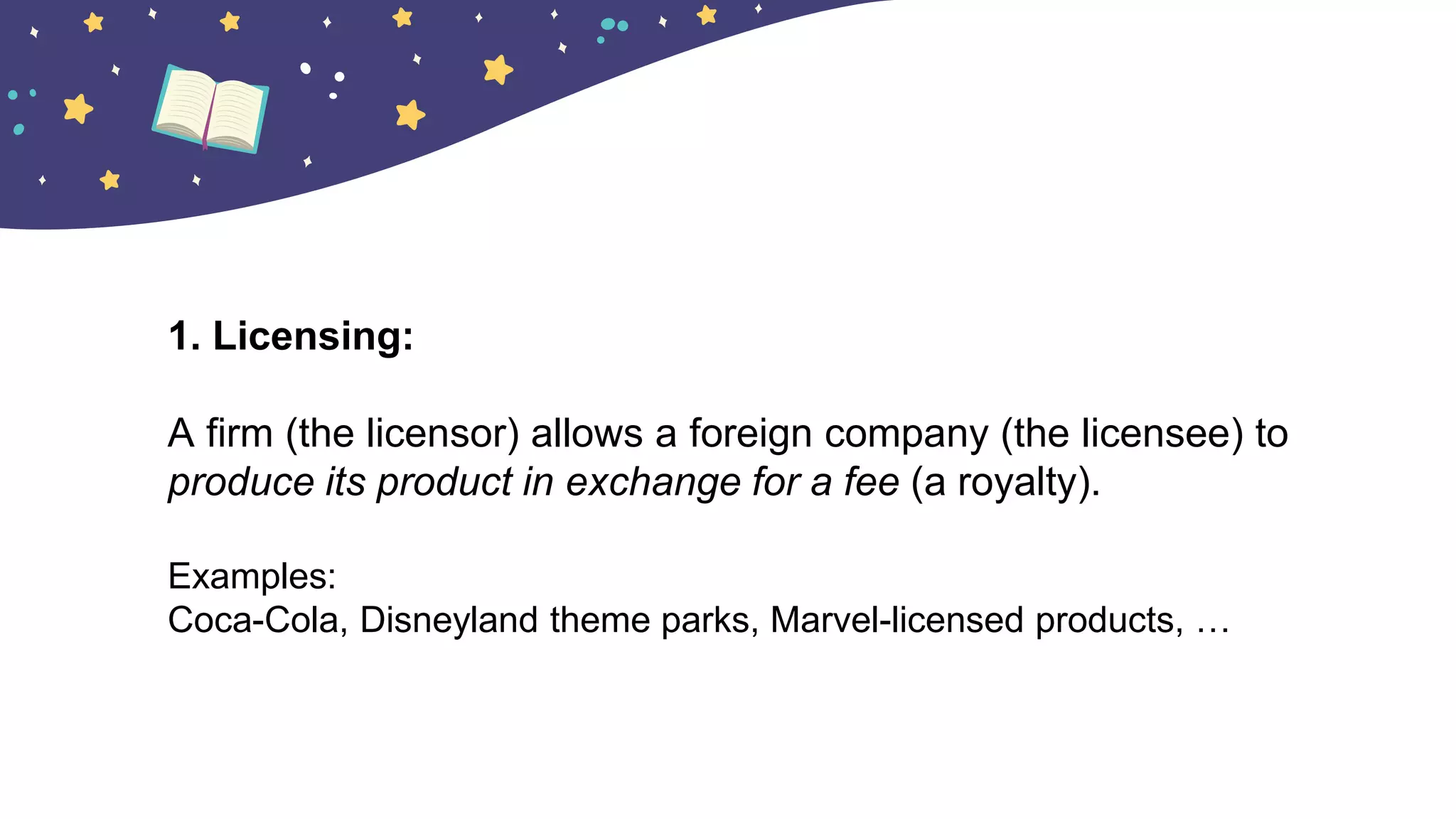 1. Licensing:
A firm (the licensor) allows a foreign company (the licensee) to
produce its product in exchange for a fee (a royalty).
Examples:
Coca-Cola, Disneyland theme parks, Marvel-licensed products, …
 
