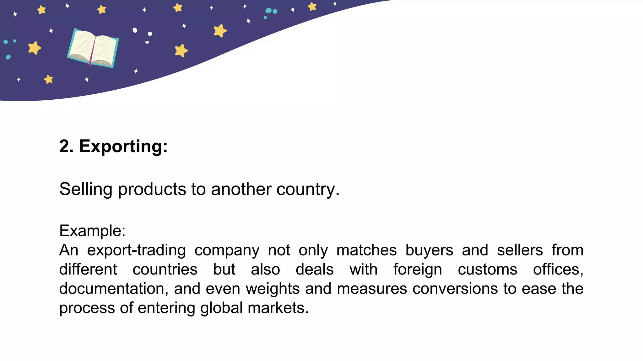 2. Exporting:
Selling products to another country.
Example:
An export-trading company not only matches buyers and sellers from
different countries but also deals with foreign customs offices,
documentation, and even weights and measures conversions to ease the
process of entering global markets.
 