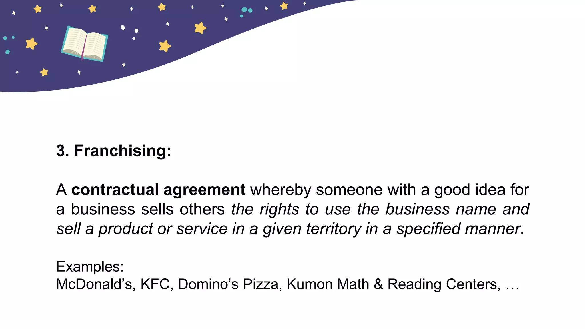 3. Franchising:
A contractual agreement whereby someone with a good idea for
a business sells others the rights to use the business name and
sell a product or service in a given territory in a specified manner.
Examples:
McDonald’s, KFC, Domino’s Pizza, Kumon Math & Reading Centers, …
 