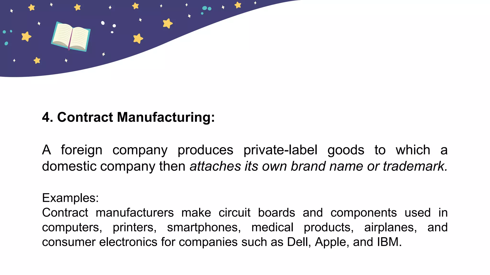4. Contract Manufacturing:
A foreign company produces private-label goods to which a
domestic company then attaches its own brand name or trademark.
Examples:
Contract manufacturers make circuit boards and components used in
computers, printers, smartphones, medical products, airplanes, and
consumer electronics for companies such as Dell, Apple, and IBM.
 