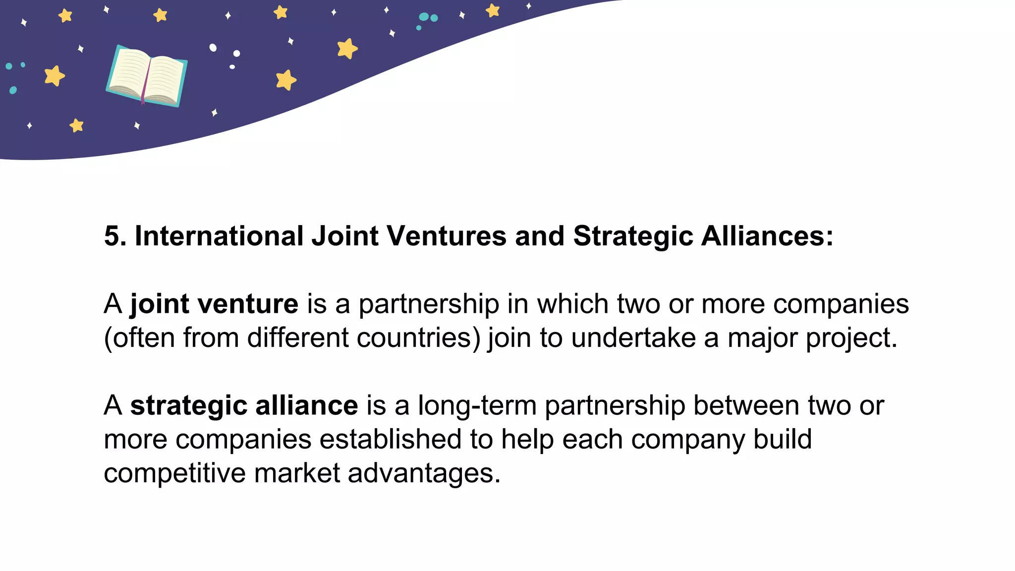 5. International Joint Ventures and Strategic Alliances:
A joint venture is a partnership in which two or more companies
(often from different countries) join to undertake a major project.
A strategic alliance is a long-term partnership between two or
more companies established to help each company build
competitive market advantages.
 