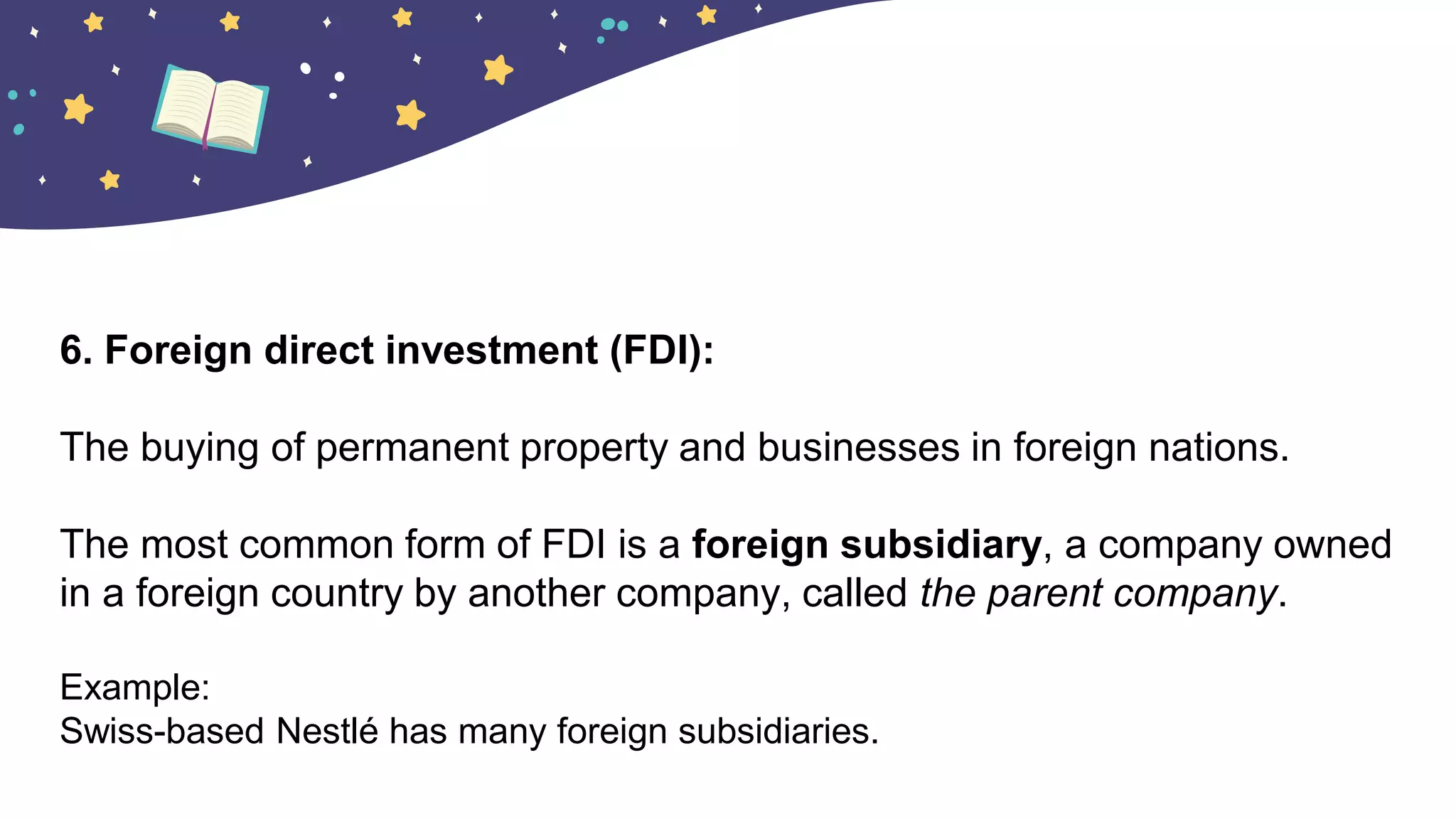 6. Foreign direct investment (FDI):
The buying of permanent property and businesses in foreign nations.
The most common form of FDI is a foreign subsidiary, a company owned
in a foreign country by another company, called the parent company.
Example:
Swiss-based Nestlé has many foreign subsidiaries.
 