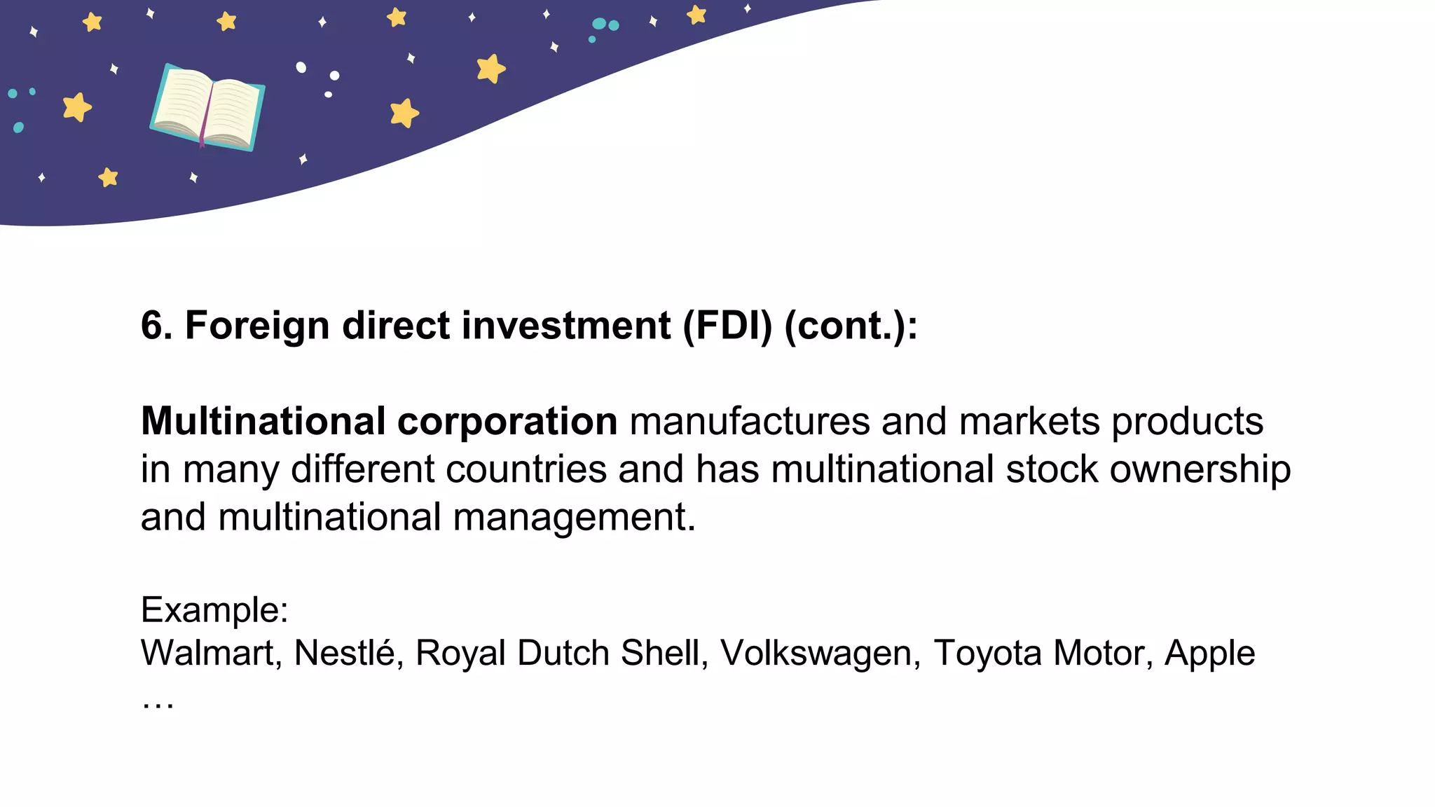 6. Foreign direct investment (FDI) (cont.):
Multinational corporation manufactures and markets products
in many different countries and has multinational stock ownership
and multinational management.
Example:
Walmart, Nestlé, Royal Dutch Shell, Volkswagen, Toyota Motor, Apple
…
 