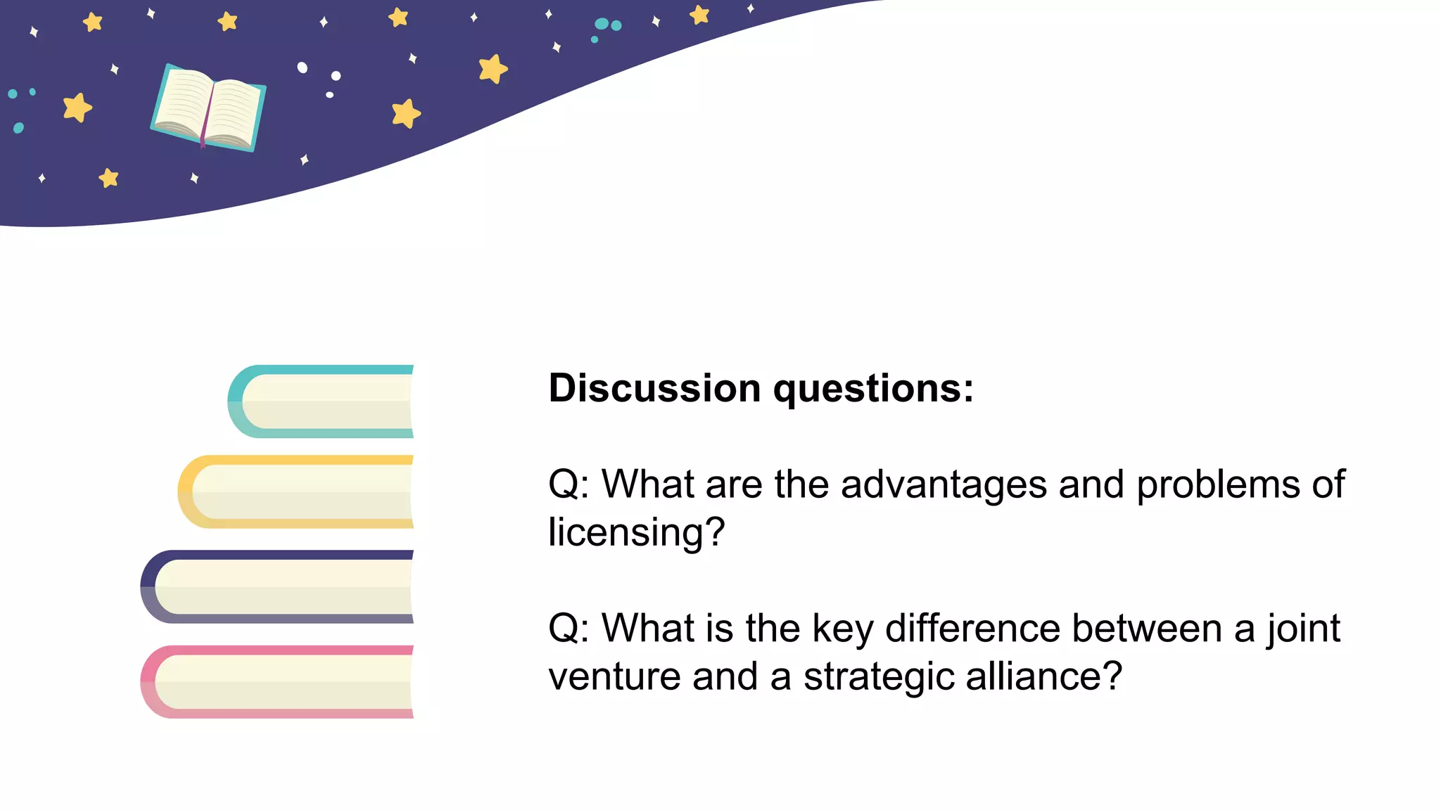 Discussion questions:
Q: What are the advantages and problems of
licensing?
Q: What is the key difference between a joint
venture and a strategic alliance?
 