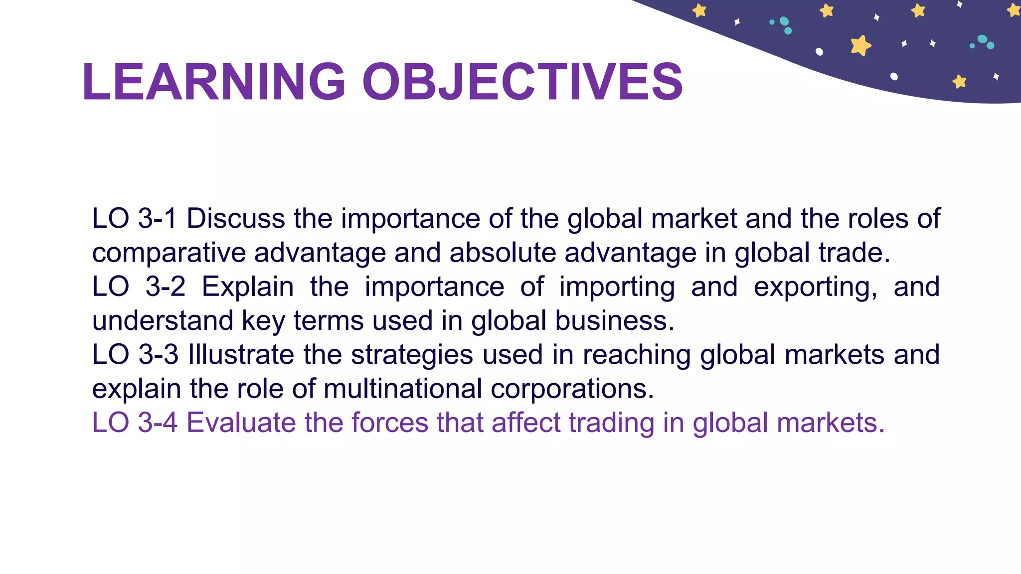 LEARNING OBJECTIVES
LO 3-1 Discuss the importance of the global market and the roles of
comparative advantage and absolute advantage in global trade.
LO 3-2 Explain the importance of importing and exporting, and
understand key terms used in global business.
LO 3-3 Illustrate the strategies used in reaching global markets and
explain the role of multinational corporations.
LO 3-4 Evaluate the forces that affect trading in global markets.
 
