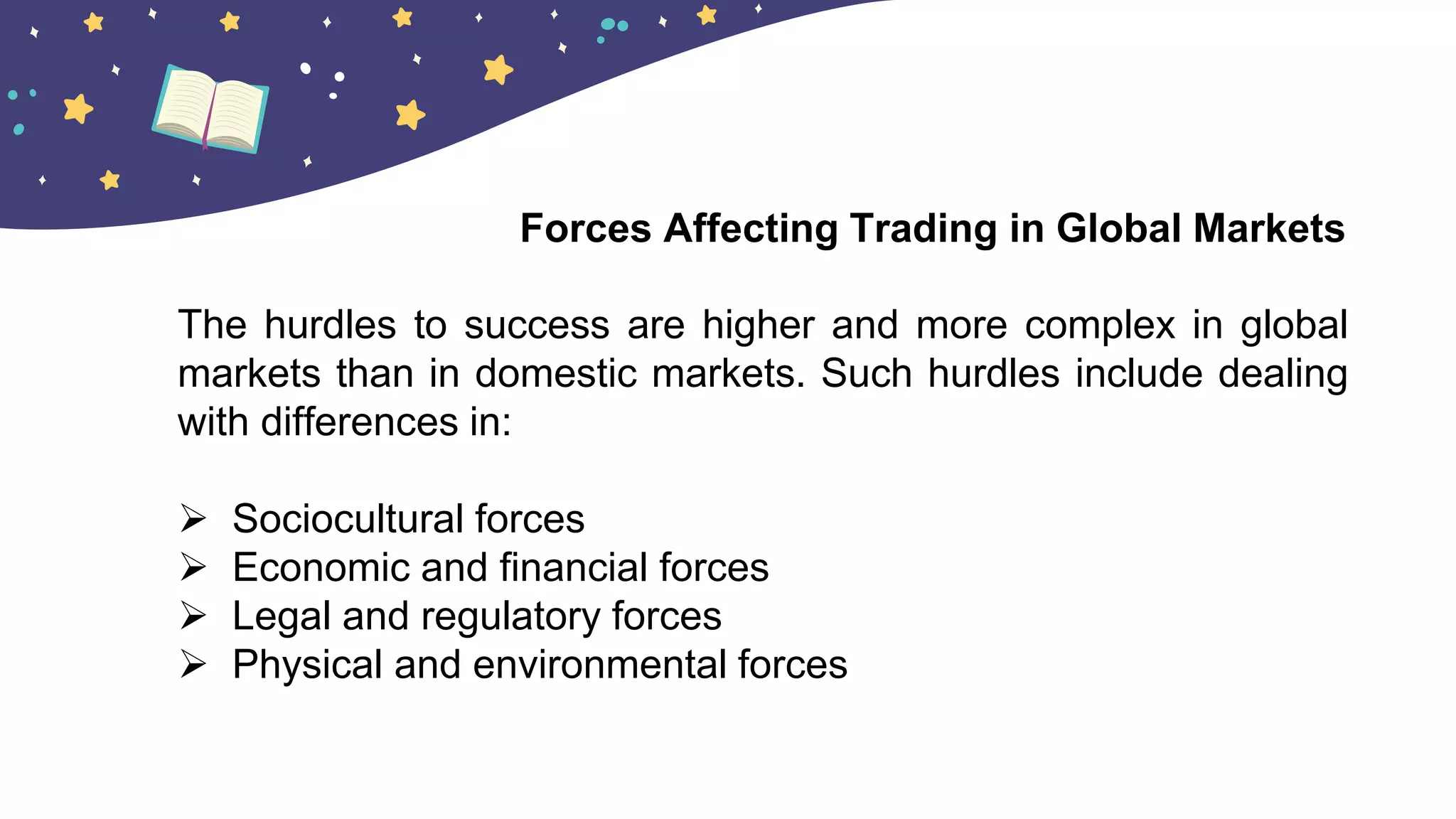 The hurdles to success are higher and more complex in global
markets than in domestic markets. Such hurdles include dealing
with differences in:
 Sociocultural forces
 Economic and financial forces
 Legal and regulatory forces
 Physical and environmental forces
Forces Affecting Trading in Global Markets
 