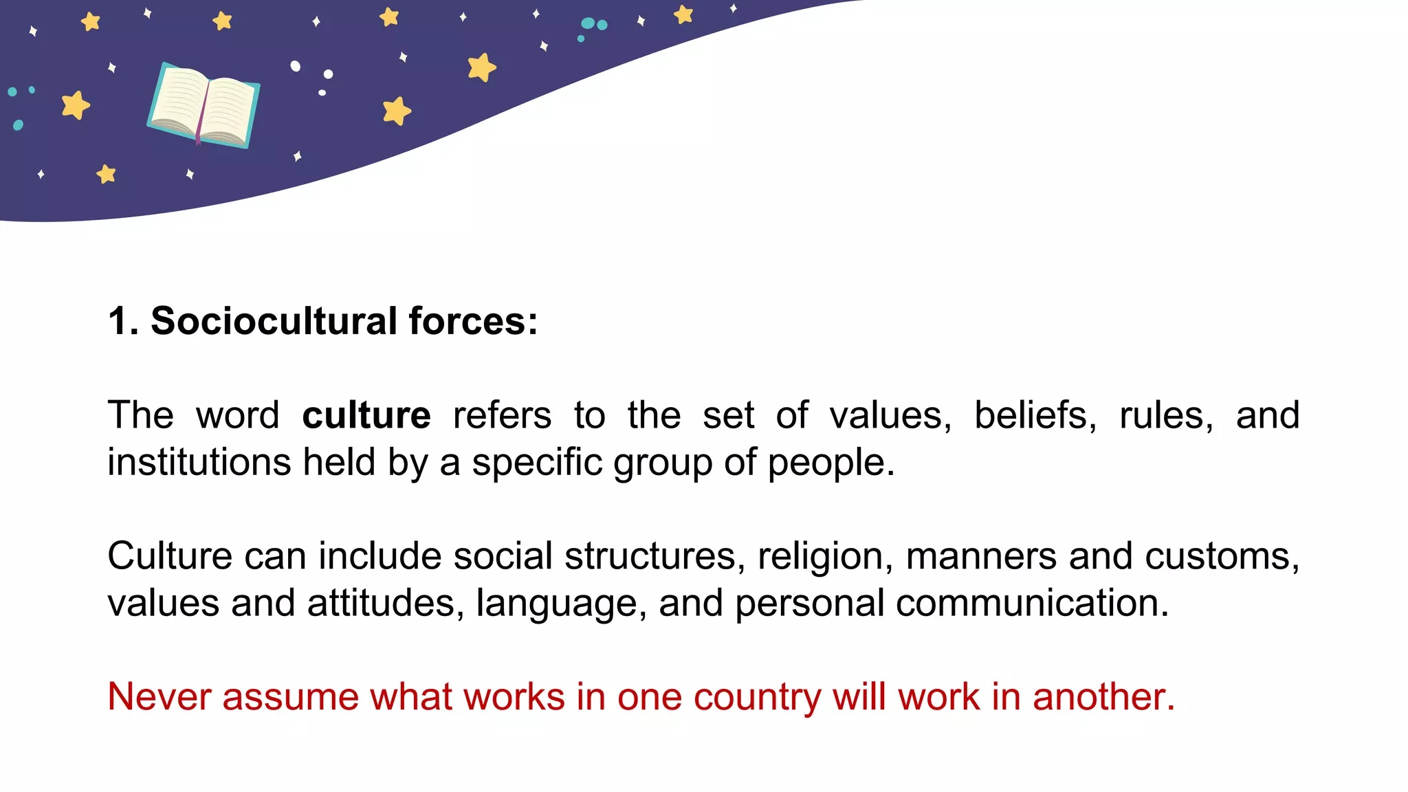 1. Sociocultural forces:
The word culture refers to the set of values, beliefs, rules, and
institutions held by a specific group of people.
Culture can include social structures, religion, manners and customs,
values and attitudes, language, and personal communication.
Never assume what works in one country will work in another.
 