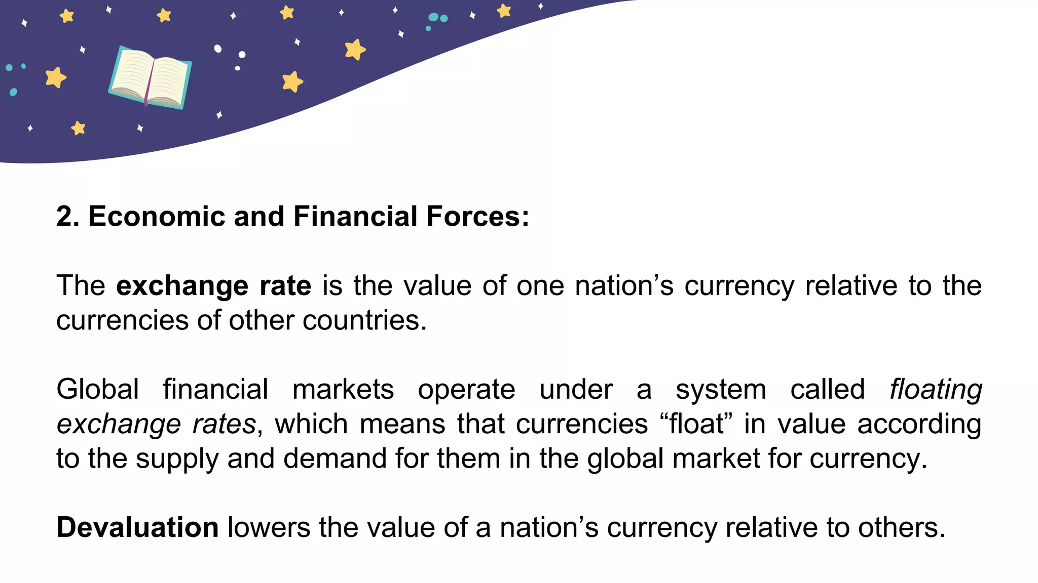 2. Economic and Financial Forces:
The exchange rate is the value of one nation’s currency relative to the
currencies of other countries.
Global financial markets operate under a system called floating
exchange rates, which means that currencies “float” in value according
to the supply and demand for them in the global market for currency.
Devaluation lowers the value of a nation’s currency relative to others.
 