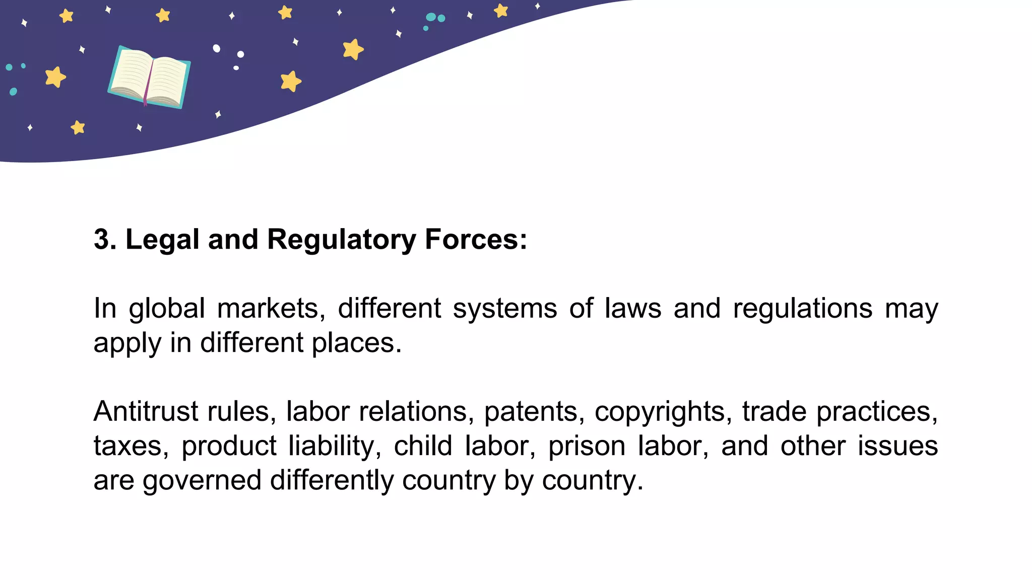 3. Legal and Regulatory Forces:
In global markets, different systems of laws and regulations may
apply in different places.
Antitrust rules, labor relations, patents, copyrights, trade practices,
taxes, product liability, child labor, prison labor, and other issues
are governed differently country by country.
 